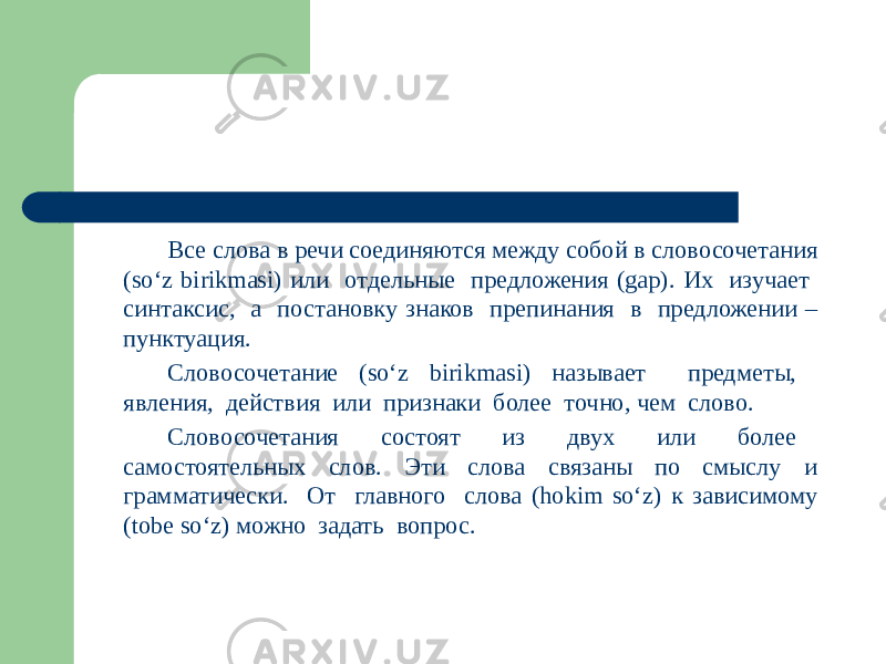 Все слова в речи соединяются между собой в словосочетания (so‘z birikmasi) или отдельные предложения (gap). Их изучает синтаксис, а постановку знаков препинания в предложении – пунктуация. Словосочетание (so‘z birikmasi) называет предметы, явления, действия или признаки более точно, чем слово. Словосочетания состоят из двух или более самостоятельных слов. Эти слова связаны по смыслу и грамматически. От главного слова (hokim so‘z) к зависимому (tobe so‘z) можно задать вопрос. 