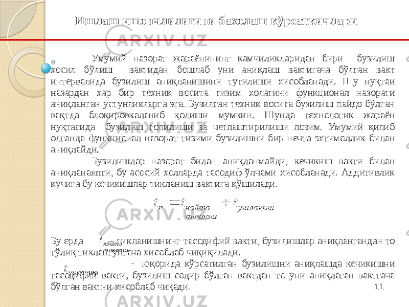 11Умумий назорат жараёнининг камчиликларидан бири бузилиш хосил бўлиш вактидан бошлаб уни аниқлаш вактигача бўлган вакт интервалида бузилиш аниқланишини тутилиши хисобланади. Шу нуқтаи назардан хар бир техник восита тизим холатини функционал назорати аниқланган устунликларга эга. Бузилган техник восита бузилиш пайдо бўлган вақтда блокировкаланиб қолиши мумкин. Шунда технологик жараён нуқтасида бузилиш топилиши ва четлаштирилиши лозим. Умумий қилиб олганда функционал назорат тизими бузилишни бир нечта эхтимоллик билан аниқлайди. Бузилишлар назорат билан аниқланмайди, кечикиш вакти билан аниқланаяпти, бу асосий холларда тасодиф ўлчами хисобланади. Аддитивлик кучига бу кечикишлар тикланиш вактига қўшилади.      Бу ерда - тикланишнинг тасодифий вакти, бузилишлар аниқлангандан то тўлиқ тиклангунгача хисоблаб чиқиқилади. - юқорида кўрсатилган бузилишни аниқлашда кечикишни тасодифий вакти, бузилиш содир бўлган вактдан то уни аниқлаган вактгача бўлган вактни хисоблаб чиқади. Ишлаш ишончлилигини бахолаш кўрсаткичлариушланиш тиклаш кайта п t t t   ушланишt тиклаш кайтаt 