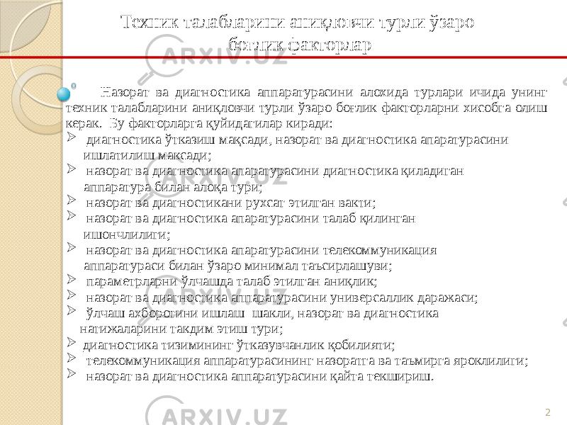 2Техник талабларини аниқловчи турли ўзаро боғлик факторлар Назорат ва диагностика аппаратурасини алохида турлари ичида унинг техник талабларини аниқловчи турли ўзаро боғлик факторларни хисобга олиш керак. Бу факторларга қуйидагилар киради:  диагностика ўтказиш мақсади, назорат ва диагностика апаратурасини ишлатилиш максади;  назорат ва диагностика апаратурасини диагностика қиладиган аппаратура билан алоқа тури;  назорат ва диагностикани рухсат этилган вакти;  назорат ва диагностика апаратурасини талаб қилинган ишончлилиги;  назорат ва диагностика апаратурасини телекоммуникация аппаратураси билан ўзаро минимал таъсирлашуви;  параметрларни ўлчашда талаб этилган аниқлик;  назорат ва диагностика аппаратурасини универсаллик даражаси;  ўлчаш ахборотини ишлаш шакли, назорат ва диагностика натижаларини такдим этиш тури;  диагностика тизимининг ўтказувчанлик қобилияти;  телекоммуникация аппаратурасининг назоратга ва таъмирга яроклилиги;  назорат ва диагностика аппаратурасини қайта текшириш. 