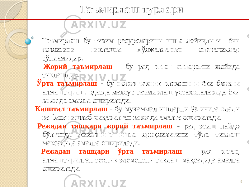 3Таъмирлаш турлари Таъмирлаш бу тизим ресурсларини ишга лойиқлиги ёки созлигини тиклашга мўлжалланган операциялар тўпламидир. Жорий таъмирлаш - бу рад этган аппаратни жойида тиклашдир. Ўрта таъмирлаш - бу носоз техник элементни ёки блокни алмаштириш, одатда махсус таъмирлаш устахоналарида ёки заводда амалга оширилади. Капитал таъмирлаш - бу мукаммал ишларни ўз ичига олади ва факат ишлаб чиқарилган заводда амалга оширилади. Режадан ташқари жорий таъмирлаш - рад этиш пайдо бўлганда жихознинг ишга яроқлилигини тўла тиклаш максадида амалга оширилади. Режадан ташқари ўрта таъмирлаш - рад этган, алмаштирилган техник элементни тиклаш мақсадида амалга оширилади. 