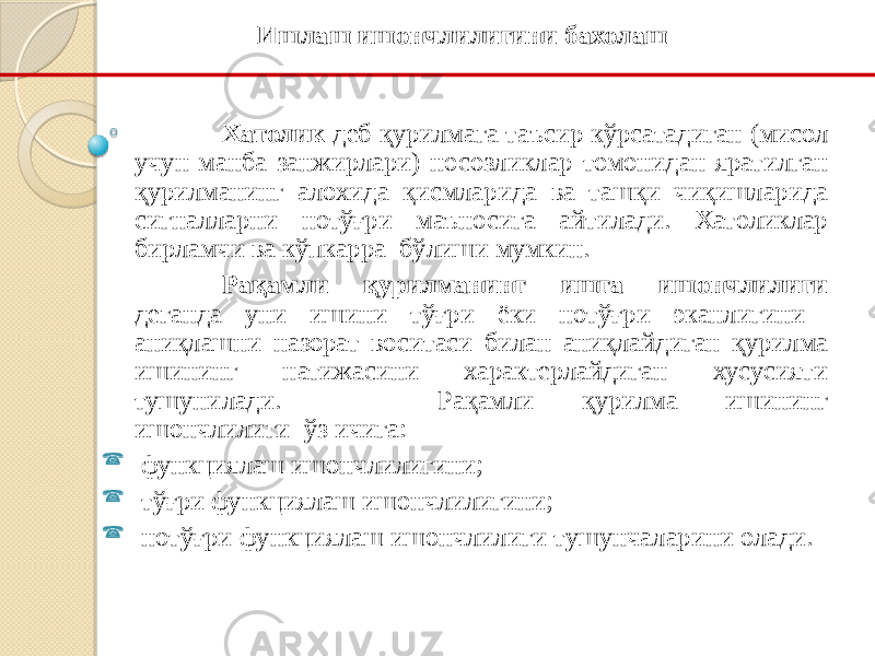 Хатолик деб қурилмага таъсир кўрсатадиган (мисол учун манба занжирлари) носозликлар томонидан яратилган қурилманинг алохида қисмларида ва ташқи чиқишларида сигналларни нотўғри маъносига айтилади. Хатоликлар бирламчи ва кўпкарра бўлиши мумкин. Рақамли қурилманинг ишга ишончлилиги деганда уни ишини тўғри ёки нотўғри эканлигини аниқлашни назорат воситаси билан аниқлайдиган қурилма ишининг натижасини характерлайдиган хусусияти тушунилади. Рақамли қурилма ишининг ишончлилиги ўз ичига:  функциялаш ишончлилигини;  тўғри функциялаш ишончлилигини;  нотўғри функциялаш ишончлилиги тушунчаларини олади. Ишлаш ишончлилигини бахолаш 