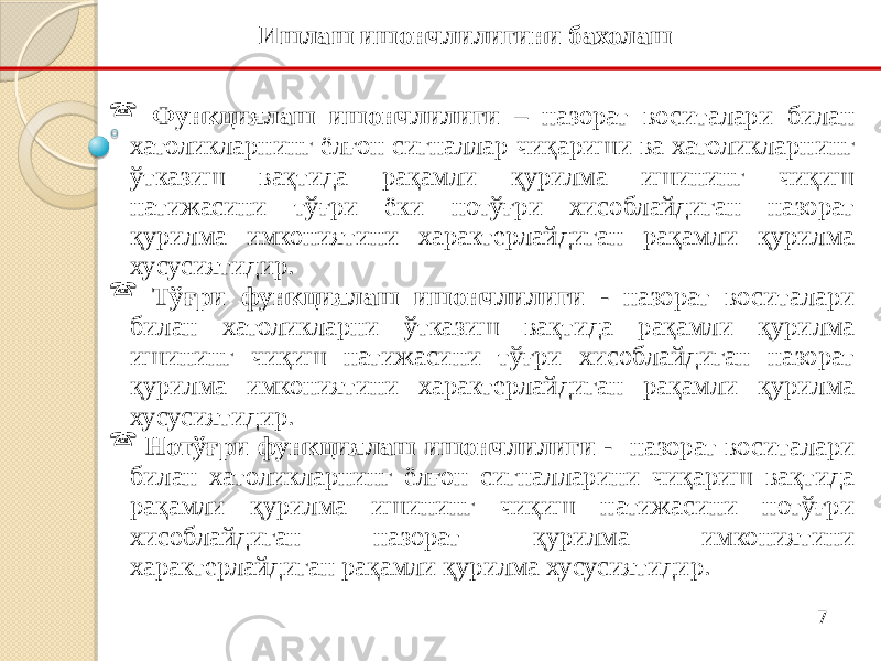 7 Функциялаш ишончлилиги – назорат воситалари билан хатоликларнинг ёлғон сигналлар чиқариши ва хатоликларнинг ўтказиш вақтида рақамли қурилма ишининг чиқиш натижасини тўғри ёки нотўғри хисоблайдиган назорат қурилма имкониятини характерлайдиган рақамли қурилма хусусиятидир.  Тўғри функциялаш ишончлилиги - назорат воситалари билан хатоликларни ўтказиш вақтида рақамли қурилма ишининг чиқиш натижасини тўғри хисоблайдиган назорат қурилма имкониятини характерлайдиган рақамли қурилма хусусиятидир.  Нотўғри функциялаш ишончлилиги - назорат воситалари билан хатоликларнинг ёлғон сигналларини чиқариш вақтида рақамли қурилма ишининг чиқиш натижасини нотўғри хисоблайдиган назорат қурилма имкониятини характерлайдиган рақамли қурилма хусусиятидир. Ишлаш ишончлилигини бахолаш 