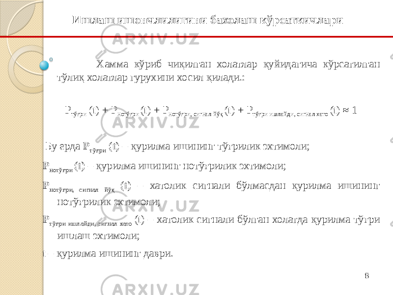 8Хамма кўриб чиқилган холатлар қуйидагича кўрсатилган тўлиқ холатлар гурухини хосил қилади.:   P тўғри (t) + P нотўғри (t) + P нотўғри, сигнал йўқ (t) + P тўғри ишлайди, сигнал хато (t) ≈ 1   Бу ерда P тўғри (t) – қурилма ишининг тўғрилик эхтимоли; P нотўғри (t) – қурилма ишининг нотўғрилик эхтимоли; P нотўғри, сигнал йўқ (t) – хатолик сигнали бўлмасдан қурилма ишининг нотўғрилик эхтимоли; P тўғри ишлайди, сигнал хато (t) – хатолик сигнали бўлган холатда қурилма тўғри ишлаш эхтимоли; t – қурилма ишининг даври. Ишлаш ишончлилигини бахолаш кўрсаткичлари 