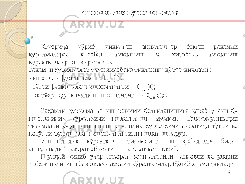 9Юқорида кўриб чиқилган аниқлашлар билан рақамли қурилмаларда хисобли тикланиш ва хисобсиз тикланиш кўрсаткичларини киритамиз. Рақамли қурилмалар учун хисобсиз тикланиш кўрсаткичлари : - ишончли функциялаш - D ф (t) ; - тўғри функциялаш ишончлилиги – D т.ф (t) ; - нотўғри функциялаш ишончлилиги – D н.ф (t) . Рақамли қурилма ва иш режими белгиланишига қараб у ёки бу ишончлилик кўрсаткичи ишлатилиши мумкин. Телекомуникация тизимлари учун ишнинг ишончлилик кўрсаткичи сифатида тўғри ва нотўғри функциялаш ишончлилигини ишлатиш зарур. Ишончлилик кўрсаткичи тизимнинг иш қобилияти билан аниқланади &#34;назорат объекти — назорат воситаси&#34;. Шундай қилиб улар назорат воситаларини танловчи ва уларни эффективлигини бахоловчи асосий кўрсаткичлар бўлиб хизмат қилади. Ишончлилик кўрсаткичлари 