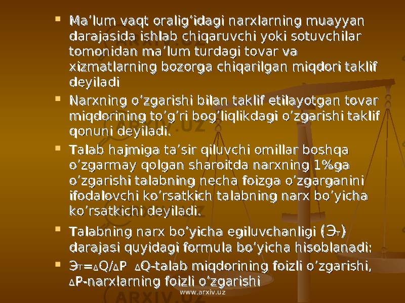  Ma’lum vaqt oralig’idagi narxlarning muayyan Ma’lum vaqt oralig’idagi narxlarning muayyan darajasida ishlab chiqaruvchi yoki sotuvchilar darajasida ishlab chiqaruvchi yoki sotuvchilar tomonidan ma’lum turdagi tovar va tomonidan ma’lum turdagi tovar va xizmatlarning bozorga chiqarilgan miqdori taklif xizmatlarning bozorga chiqarilgan miqdori taklif deyiladideyiladi  Narxning o’zgarishi bilan taklif etilayotgan tovar Narxning o’zgarishi bilan taklif etilayotgan tovar miqdorining to’g’ri bog’liqlikdagi o’zgarishi taklif miqdorining to’g’ri bog’liqlikdagi o’zgarishi taklif qonuni deyiladi.qonuni deyiladi.  Talab hajmiga ta’sir qiluvchi omillar boshqa Talab hajmiga ta’sir qiluvchi omillar boshqa o’zgarmay qolgan sharoitda narxning 1%ga o’zgarmay qolgan sharoitda narxning 1%ga o’zgarishi talabning necha foizga o’zgarganini o’zgarishi talabning necha foizga o’zgarganini ifodalovchi ko’rsatkich talabning narx bo’yicha ifodalovchi ko’rsatkich talabning narx bo’yicha ko’rsatkichi deyiladi.ko’rsatkichi deyiladi.  Talabning narx bo’yicha egiluvchanligi Talabning narx bo’yicha egiluvchanligi (( ЭЭ TT )) darajasi quyidagi formula bo’yicha hisoblanadi:darajasi quyidagi formula bo’yicha hisoblanadi:  ЭЭ TT == ΔΔ Q/Q/ ΔΔ P P ΔΔ Q-talab miqdorining foizli o’zgarishi, Q-talab miqdorining foizli o’zgarishi, ΔΔ P-narxlarning foizli o’zgarishiP-narxlarning foizli o’zgarishi www.arxiv.uz 