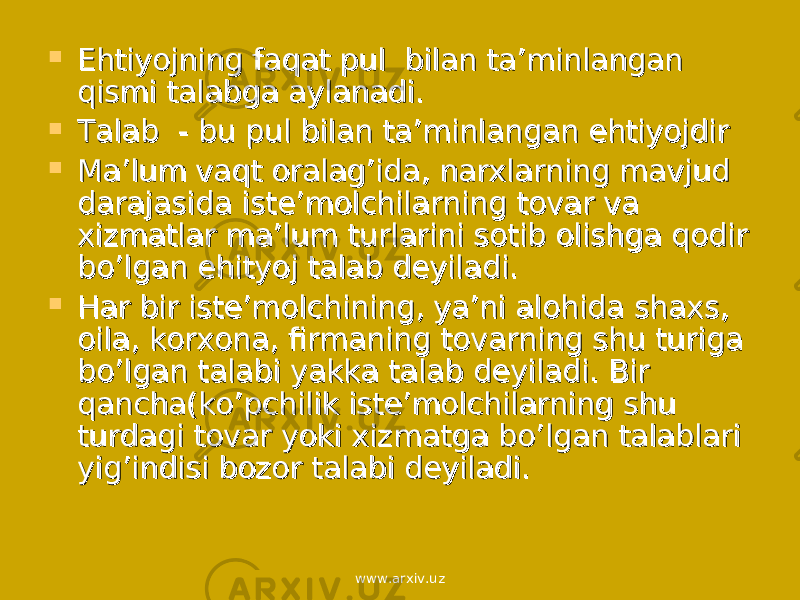  Ehtiyojning faqat pul bilan ta’minlangan Ehtiyojning faqat pul bilan ta’minlangan qismi talabga aylanadi.qismi talabga aylanadi.  Talab - bu pul bilan ta’minlangan ehtiyojdirTalab - bu pul bilan ta’minlangan ehtiyojdir  Ma’lum vaqt oralag’ida, narxlarning mavjud Ma’lum vaqt oralag’ida, narxlarning mavjud darajasida iste’molchilarning tovar va darajasida iste’molchilarning tovar va xizmatlar ma’lum turlarini sotib olishga qodir xizmatlar ma’lum turlarini sotib olishga qodir bo’lgan ehityoj talab deyiladi.bo’lgan ehityoj talab deyiladi.  Har bir iste’molchining, ya’ni alohida shaxs, Har bir iste’molchining, ya’ni alohida shaxs, oila, korxona, firmaning tovarning shu turiga oila, korxona, firmaning tovarning shu turiga bo’lgan talabi yakka talab deyiladi. Bir bo’lgan talabi yakka talab deyiladi. Bir qancha(ko’pchilik iste’molchilarning shu qancha(ko’pchilik iste’molchilarning shu turdagi tovar yoki xizmatga bo’lgan talablari turdagi tovar yoki xizmatga bo’lgan talablari yig’indisi bozor talabi deyiladi.yig’indisi bozor talabi deyiladi. www.arxiv.uz 