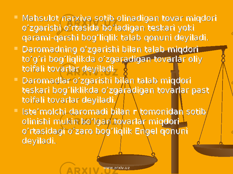  Mahsulot narxiva sotib olinadigan tovar miqdori Mahsulot narxiva sotib olinadigan tovar miqdori o’zgarishi o’rtasida bo’ladigan teskari yoki o’zgarishi o’rtasida bo’ladigan teskari yoki qarami-qarshi bog’liqlik talab qonuni deyiladi.qarami-qarshi bog’liqlik talab qonuni deyiladi.  Daromadning o’zgarishi bilan talab miqdori Daromadning o’zgarishi bilan talab miqdori to’g’ri bog’liqlikda o’zgaradigan tovarlar oliy to’g’ri bog’liqlikda o’zgaradigan tovarlar oliy toifali tovarlar deyiladi.toifali tovarlar deyiladi.  Daromadlar o’zgarishi bilan talab miqdori Daromadlar o’zgarishi bilan talab miqdori teskari bog’liklikda o’zgaradigan tovarlar past teskari bog’liklikda o’zgaradigan tovarlar past toifali tovarlar deyiladi.toifali tovarlar deyiladi.  Iste’molchi daromadi bilan Iste’molchi daromadi bilan г г tomonidan sotib tomonidan sotib olinishi mukin bo’lgan tovarlar miqdori olinishi mukin bo’lgan tovarlar miqdori o’rtasidagi o’zaro bog’liqlik Engel qonuni o’rtasidagi o’zaro bog’liqlik Engel qonuni deyiladi.deyiladi. www.arxiv.uz 