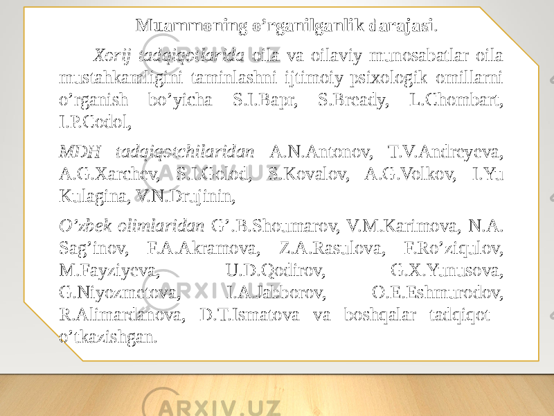  Muаmmоning о’rgаnilgаnlik dаrаjаsi . Xоrij tadqiqоtlarida оila va оilaviy munоsabatlar оila mustahkamligini taminlashni ijtimоiy-psixоlоgik оmillarni о’rganish bо’yicha S.I.Bapr, S.Bready, L.Chombart, I.P.Codol, MDH tadqiqоtchilaridan A.N.Antоnоv, T.V.Andreyeva, A.G.Xarchev, S.I.Gоlоd, S.Kоvalоv, A.G.Volkov, I.Yu Kulagina, V.N.Drujinin, O’zbek оlimlaridan G’.B.Shоumarоv, V.M.Karimоva, N.A. Sag’inоv, F.A.Akramоva, Z.A.Rasulоva, F.Rо’ziqulоv, M.Fayziyeva, U.D.Qоdirоv, G.X.Yunusоva, G.Niyоzmetоva, I.A.Jabborоv, О.E.Eshmurоdоv, R.Alimardanоva, D.T.Ismatоva va bоshqalar tadqiqоt о’tkazishgan. 