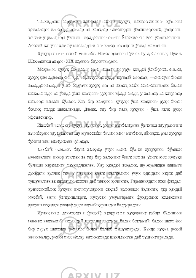 Таъкидлаш зарурки, ҳозирда табиий ҳуқуқ назариясининг кўпгина қоидалари илғор давлатлар ва халқлар томонидан ўзлаштирилиб, уларнинг конституцияларида ўзининг ифодасини топган Ўзбекистон Республикасининг Асосий қонуни ҳам бу масаладаги энг илғор ғояларни ўзида жамлаган. Ҳуқуқнинг тарихий мактаби . Намояндалари: Густав Гуго, Савиньи, Пухта. Шаклланиш даври - XIX асрнинг биринчи ярми. Моҳияти: ҳуқуқ бамисоли ерга ташланган уруғ қандай ўсиб- унса, етилса, ҳуқуқ ҳам одамлар онггида, тафаккурида худди шундай етилади, ―она сути билан авлоддан-авлодга ўтиб борувчи ҳуқуқ тил ва ахлоқ каби аста-секинлик билан шаклланади ва ўзида ўша халқнинг руҳини ифода этади, у одатлар ва қонунлар шаклида намоён бўлади. Ҳар бир халқнинг ҳуқуқи ўша халқнинг руҳи билан боғлиқ ҳолда шаклланади. Демак, ҳар бир халқ ҳуқуқи - ўша халқ руҳи ифодасидир. Ижобий томони : ҳуқуқ тарихини, унинг манбаларини ўрганиш зарурлигига эътиборни қаратади ва шу муносабат билан кенг манбани, айниқса, рим ҳуқуқи бўйича кенг материални тўплади. Салбий томони : барча халқлар учун ягона бўлган ҳуқуқнинг бўлиши мумкинлиги инкор этилган ва ҳар бир халқнинг ўзига хос ва ўзига мос ҳуқуқи бўлиши кераклиги таъкидланган. Ҳар қандай воқелик, шу жумладан қадимги дунёдаги қуллик ҳам у тарихан юзага келганлиги учун одатдаги нарса деб тушунилган ва адолатли, асосли деб талқин қилинган, Германиядаги эски феодал- крепостнойлик ҳу қуқи институтларини сақлаб қолиниши ёқланган, ҳар қандай ижобий, янги ўзгаришларга, хусусан умумгерман фуқаролик кодексини яратиш ҳақидаги таклифларга қатъий қаршилик билдирилган. Ҳуқуқнинг психологик (руҳий) назарияси ҳуқуқнинг пайдо бўлишини жамият ижтимоий-иқтисодий шарт-шароитлари билан боғламай, балки шахс ёки бир гуруҳ шахслар руҳияти билан боғлаб тушунтиради. Бунда ҳуқуқ руҳий кечинмалар, руҳий ҳиссиётлар натижасида шаклланган деб тушунтирилади. 