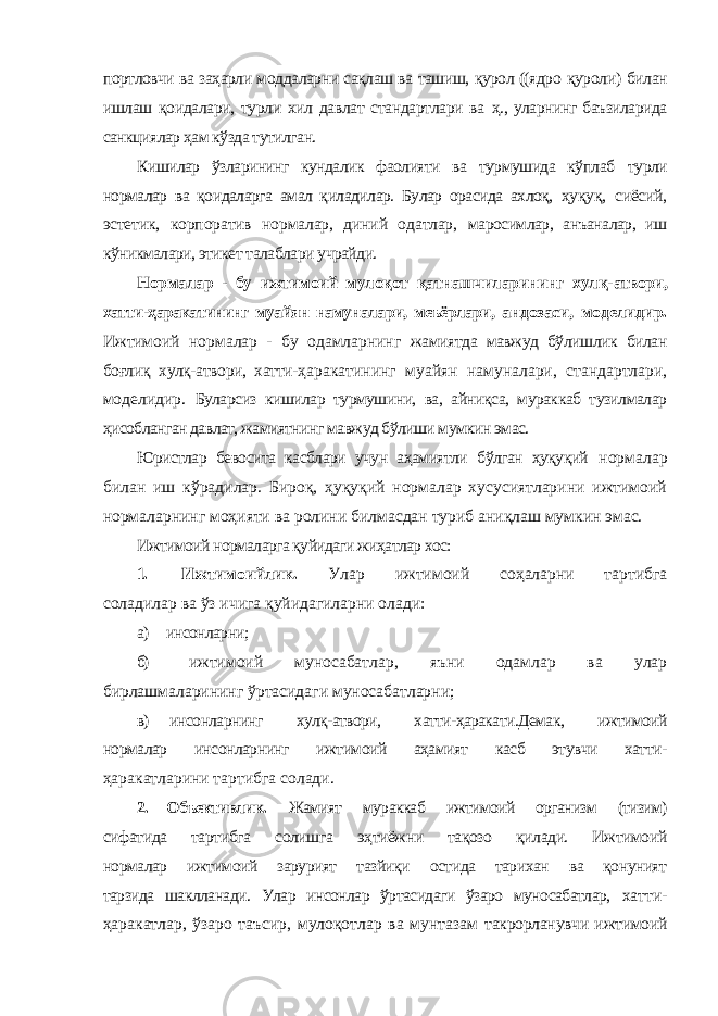 портловчи ва заҳарли моддаларни сақлаш ва ташиш, қурол ((ядро қуроли) билан ишлаш қоидалари, турли хил давлат стандартлари ва ҳ., уларнинг баъзиларида санкциялар ҳам кўзда тутилган. Кишилар ўзларининг кундалик фаолияти ва турмушида кўплаб турли нормалар ва қоидаларга амал қиладилар. Булар орасида ахлоқ, ҳуқуқ, сиёсий, эстетик, корпоратив нормалар, диний одатлар, маросимлар, анъаналар, иш кўникмалари, этикет талаблари учрайди. Нормалар - бу ижтимоий мулоқот қатнашчиларининг хулқ- атвори, хатти-ҳаракатининг муайян намуналари, меъёрлари, андозаси, моделидир. Ижтимоий нормалар - бу одамларнинг жамиятда мавжуд бўлишлик билан боғлиқ хулқ-атвори, хатти- ҳаракатининг муайян намуналари, стандартлари, моделидир. Буларсиз кишилар турмушини, ва, айниқса, мураккаб тузилмалар ҳисобланган давлат, жамиятнинг мавжуд бўлиши мумкин эмас. Юристлар бевосита касблари учун аҳамиятли бўлган ҳуқуқий нормалар билан иш кўрадилар. Бироқ, ҳуқуқий нормалар хусусиятларини ижтимоий нормаларнинг моҳияти ва ролини билмасдан туриб аниқлаш мумкин эмас. Ижтимоий нормаларга қуйидаги жиҳатлар хос: 1. Ижтимоийлик. Улар ижтимоий соҳаларни тартибга соладилар ва ўз ичига қуйидагиларни олади: а) инсонларни; б) ижтимоий муносабатлар, яъни одамлар ва улар бирлашмаларининг ўртасидаги муносабатларни; в) инсонларнинг хулқ-атвори, хатти-ҳаракати.Демак, ижтимоий нормалар инсонларнинг ижтимоий аҳамият касб этувчи хатти- ҳаракатларини тартибга солади. 2. Объективлик. Жамият мураккаб ижтимоий организм (тизим) сифатида тартибга солишга эҳтиёжни тақозо қилади. Ижтимоий нормалар ижтимоий зарурият тазйиқи остида тарихан ва қонуният тарзида шаклланади. Улар инсонлар ўртасидаги ўзаро муносабатлар, хатти- ҳаракатлар, ўзаро таъсир, мулоқотлар ва мунтазам такрорланувчи ижтимоий 