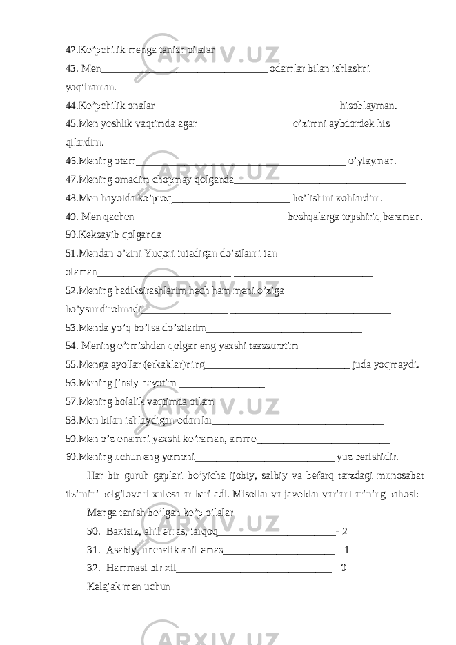 42.K o’ pchilik menga tanish oilalar_________________________________ 43. Men_______________________________ odamlar bilan ishlashni yo q tiraman. 44.K o’ pchilik onalar__________________________________ h isoblayman. 45.Men yoshlik va q timda agar__________________ o’ zimni aybdordek h is q ilardim. 46.Mening otam_______________________________________ o’ ylayman. 47.Mening omadim chopmay qolganda________________________________ 48.Men h ayotda k o’ pro q ______________________ b o’ lishini xo h lardim. 49. Men q achon____________________________ bosh q alarga topshiri q beraman. 50.Keksa y ib q olganda_______________________________________________ 51.Mendan o’ zini Yu q ori tutadigan d o’ stlarni tan olaman_________________________ __________________________ 52.Mening h adiksirashlarim h ech h am meni o’ ziga b o’ ysundirolmadi________________ ______________________________ 53.Menda y o’q b o’ lsa d o’ stlarim_____________________________ 54. Mening o’ tmishdan q olgan eng yaxshi taassurotim ______________________ 55.Menga ayollar (erkaklar)ning___________________________ juda yo q maydi. 56.Mening jinsiy h ayotim ________________ 57.Mening bolalik va q timda oilam_________________________________ 58.Men bilan ishlaydigan odamlar________________________________ 59.Men o’ z onamni yaxshi k o’ raman, ammo_________________________ 60.Mening uchun eng yomoni__________________________ yuz berishidir. H ar bir guru h gaplari b o’ yicha ijobiy, salbiy va befar q tarzdagi munosabat tizimini belgilovchi xulosalar beriladi. Misollar va javoblar variantlarini ng ba h osi: Menga tanish b o’ lgan k o’ p oilalar 30. Baxtsiz, a h il emas, tar q o q ______________________- 2 31. Asabiy, unchalik a h il emas_____________________ - 1 32. H ammasi bir xil_____________________________ - 0 Kelajak men uchun 