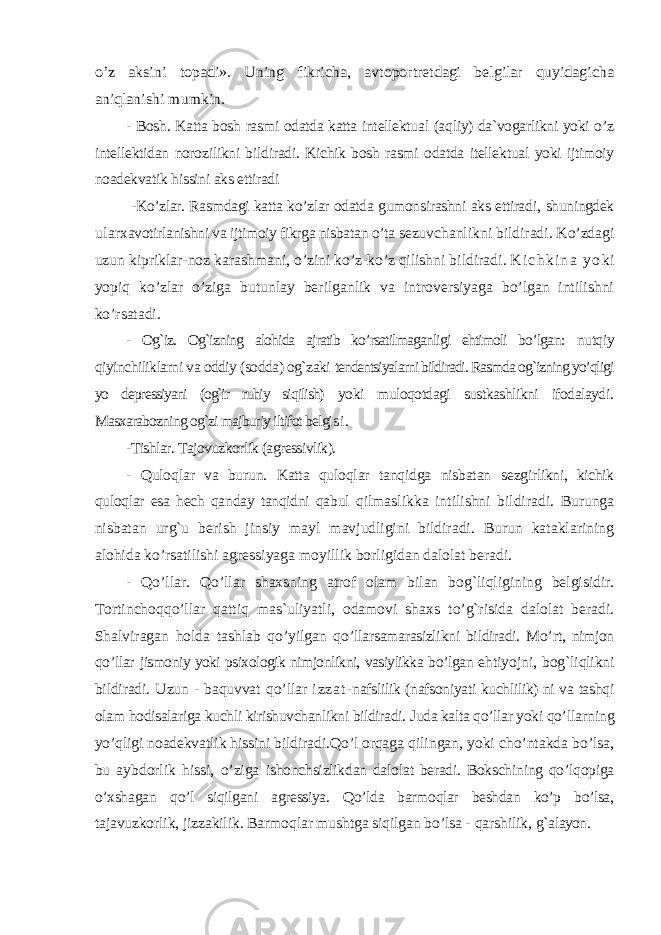 o’z aksini topadi». Uning fikricha, avtoportretdagi belgilar quyidagicha aniqlanishi mumkin. - Bosh. Katta bosh rasmi odatda katta intellektual (aqliy) da`vogarlikni yoki o’z intellektidan norozilikni bildiradi. Kichik bosh rasmi odatda itellektual yoki ijtimoiy noadekvatik hissini aks ettiradi -Ko’zlar. Rasmdagi katta ko’zlar odatda gumonsirashni aks ettiradi, shuningdek ular xavotirlanishni va ijtimoiy fikrga nisbatan o’ta sezuvchanlikni bildiradi. Ko’zdagi uzun kipriklar-noz karashmani, o’zini ko’z-ko’z qilishni bildiradi . K i c h k i n a y o ki yopiq ko’zlar o’ziga butunlay berilganlik va introversiyaga bo’lgan intilishni ko’rsatadi. - Og`iz. Og`izning alohida ajratib ko’rsatilmaganligi ehtimoli bo’lga n: nutqiy qiyinchiliklarni va oddiy (sodda) og`zaki tendentsiyalarni bildiradi. Rasmda og`izning yo’qligi yo depressiyani (og`ir ruhiy siqilish) yoki muloqotdagi sustkashlikni ifodalaydi. Masxarabozning og`zi majburiy iltifot belgi s i . -Tishlar. Tajovuzkorlik (agressivlik). - Quloqlar va burun. Katta quloqlar tanqidga nisbatan sezgirlikni, kichik quloqlar esa hech qanday tanqidni qabul q ilmaslikka intilishni bildiradi. Burunga nisbatan urg`u berish jinsiy mayl mavjudligini bildiradi. Burun kataklarining alohida ko’rsatilishi agressiyaga moyillik borligidan dalolat beradi. - Qo’ llar. Qo’ llar shaxsning atrof olam bilan bo g` liqligining belgisidir. Tortincho qqo’ llar q atti q mas`uliyatli, odamovi shaxs t o’g` risida dalolat beradi. Shalviragan h olda tashlab qo’ yilgan qo’ llarsamarasizlikni bildiradi. M o’ rt, nimjon qo’ llar jismoniy yoki psixologik nimjonlikni, vasiylikka b o’ lgan e h tiyojni, bo g` liqlikni bildiradi. Uzun - baquvvat qo’ llar i z z a t - nafslilik (nafsoniyati kuchlilik) ni va tashqi olam h odisalariga kuchli kirishuvchanlikni bildiradi. Juda kalta qo’llar yoki qo’ llarning yo’qligi noadekvatlik hissini bildiradi.Qo’l orqaga q ilingan, yoki cho’ntakda bo’lsa, bu aybdorlik hissi, o’ziga ishonchsizlikdan dalolat beradi. Bokschining qo’lqopiga o’xshagan qo’l siqilgani agressiya. Qo’lda barmoqlar beshdan ko’p bo’lsa, tajavuzkorlik, jizzakilik. Barmoqlar mushtga siqilgan bo’lsa - qarshilik, g` alayon. 