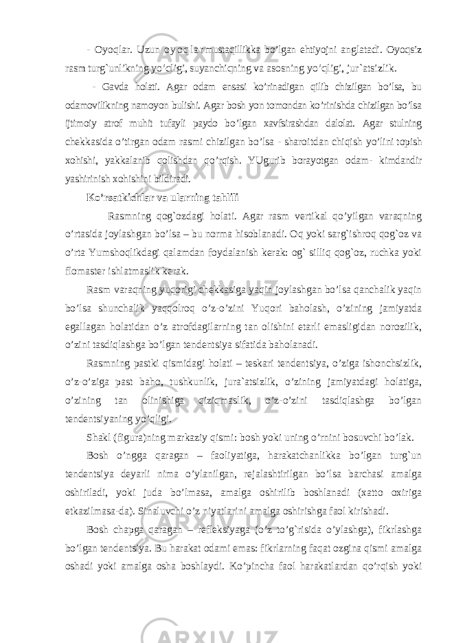 - Oyoqlar. U zun o y o q l a r mustaqillikka bo’lgan ehtiyojni anglatadi. Oyoqsiz rasm turg`unlikning yo’qligi, suyanchiqning va asosning yo’qligi, jur`atsizlik. - Gavda holati. Agar odam ensasi ko’rinadigan qilib chizilgan bo’lsa, bu odamovilikning namoyon bulishi. Agar bosh yon tomondan ko’rinishda chizilgan bo’lsa ijtimoiy atrof muhit tufayli paydo b o’ lgan xavfsirashdan dalolat. Agar stulning chekkasida o’tirgan odam rasmi chizilgan bo’lsa - sharoitdan chiqish y o’ lini topish xohishi, yakkalanib qolishdan qo’rqish. YUgurib borayotgan odam- kimdandir yashirinish xohishini bildiradi. Ko’rsatkichlar va ularning tahlili Rasmning qog`ozdagi holati. Agar rasm vertikal qo’yilgan varaqning o’rtasida joylashgan bo’lsa – bu norma hisoblanadi. Oq yoki sarg`ishroq qog`oz va o’rta Yumshoqlikdagi qalamdan foydalanish kerak: og` silliq qog`oz, ruchka yoki flomaster ishlatmaslik kerak. Rasm varaqning yuqorigi chekkasiga yaqin joylashgan bo’lsa qanchalik yaqin bo’lsa shunchalik yaqqolroq o’z-o’zini Yuqori baholash, o’zining jamiyatda egallagan holatidan o’z atrofdagilarning tan olishini etarli emasligidan norozilik, o’zini tasdiqlashga bo’lgan tendentsiya sifatida baholanadi. Rasmning pastki qismidagi holati – teskari tendentsiya, o’ziga ishonchsizlik, o’z-o’ziga past baho, tushkunlik, jura`atsizlik, o’zining jamiyatdagi holatiga, o’zining tan olinishiga qiziqmaslik, o’z-o’zini tasdiqlashga bo’lgan tendentsiyaning yo’qligi. S h akl (figura)ning markaziy qismi: bosh yoki uning o’rnini bosuvchi bo’lak. Bosh o’ngga qaragan – faoliyatiga, harakatchanlikka bo’lgan turg`un tendentsiya deyarli nima o’ylanilgan, rejalashtirilgan bo’lsa barchasi amalga oshiriladi, yoki juda bo’lmasa, amalga oshirilib boshlanadi (xatto oxiriga etkazilmasa-da). Sinaluvchi o’z niyatlarini amalga oshirishga faol kirishadi. Bosh chapga qaragan – refleksiyaga (o’z to’g`risida o’ylashga), fikrlashga bo’lgan tendentsiya. Bu harakat odami emas: fikrlarning faqat ozgina qismi amalga oshadi yoki amalga osha boshlaydi. Ko’pincha faol harakatlardan qo’rqish yoki 