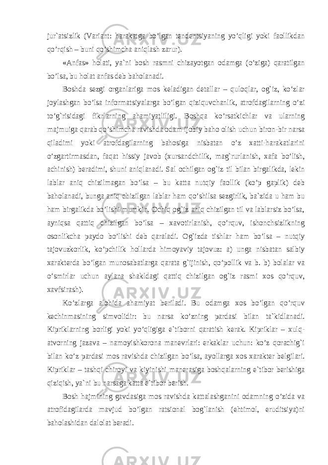 jur`atsizlik (Variant: harakatga bo’lgan tendentsiyaning yo’qligi yoki faollikdan qo’rqish – buni qo’shimcha aniqlash zarur). «Anfas» holati, ya`ni bosh rasmni chizayotgan odamga (o’ziga) qaratilgan bo’lsa, bu holat anfas deb baholanadi. Boshda sezgi organlariga mos keladigan detallar – quloqlar, og`iz, ko’zlar joylashgan bo’lsa informatsiyalarga bo’lgan qiziquvchanlik, atrofdagilarning o’zi to’g`risidagi fikrlarning ahamiyatliligi. Boshqa ko’rsatkichlar va ularning majmuiga qarab qo’shimcha ravishda odam ijobiy baho olish uchun biron-bir narsa qiladimi yoki atrofdagilarning bahosiga nisbatan o’z xatti-harakatlarini o’zgartirmasdan, faqat hissiy javob (xursandchilik, mag`rurlanish, xafa bo’lish, achinish) beradimi, shuni aniqlanadi. Sal ochilgan og`iz til bilan birgalikda, lekin lablar aniq chizilmagan bo’lsa – bu katta nutqiy faollik (ko’p gaplik) deb baholanadi, bunga aniq chizilgan lablar ham qo’shilsa sezgirlik, ba`zida u ham bu ham birgalikda bo’lishi mumkin. Ochiq og`iz aniq chizilgan til va lablarsiz bo’lsa, ayniqsa qattiq chizilgan bo’lsa – xavotirlanish, qo’rquv, ishonchsizlikning osonlikcha paydo bo’lishi deb qaraladi. Og`izda tishlar ham bo’lsa – nutqiy tajovuzkorlik, ko’pchilik hollarda himoyaviy tajovuz: a) unga nisbatan salbiy xarakterda bo’lgan munosabatlarga qarata g`ijinish, qo’pollik va b. b) bolalar va o’smirlar uchun aylana shakldagi qattiq chizilgan og`iz rasmi xos qo’rquv, xavfsirash). Ko’zlarga alohida ahamiyat beriladi. Bu odamga xos bo’lgan qo’rquv kechinmasining simvolidir: bu narsa ko’zning pardasi bilan ta`kidlanadi. Kipriklarning borligi yoki yo’qligiga e`tiborni qaratish kerak. Kipriklar – xulq- atvorning jazava – namoyishkorona manevrlari: erkaklar uchun: ko’z qorachig`i bilan ko’z pardasi mos ravishda chizilgan bo’lsa, ayollarga xos xarakter belgilari. Kipriklar – tashqi chiroyi va kiyinishi manerasiga boshqalarning e`tibor berishiga qiziqish, ya`ni bu narsaga katta e`tibor berish. Bosh hajmining gavdasiga mos ravishda kattalashganini odamning o’zida va atrofidagilarda mavjud bo’lgan ratsional bog`lanish (ehtimol, eruditsiya)ni baholashidan dalolat beradi. 