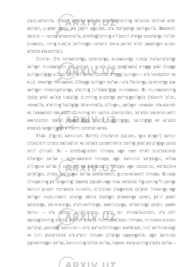 q izi q uvchanlik, imkoni boricha k o’ pro q atrofdagilarning ishlarida ishtirok etish xo h ishi, q uyosh ostida o’ z joyini egallash, o’ z faoliyatiga berilganlik. Bezovchi detallar – namoyishkoronalik, atrofdagilarning e`tiborini o’ ziga q aratishga intilish (masalan, uning mavjud b o’ lmagan ramzini tovus parlari bilan bezatilgan sulton sifatida aks ettirish). Dumlar. O’ z h arakatlariga, q arorlariga, xulosalariga nut q iy ma h sulotlariga b o’ lgan munosabatini aks ettiradi – bunda dum ( q o g` ozda) o’ ngga yoki chapga burilganligiga e`tibor berilishi kerak. Dumlar o’ ngga burilgan – o’ z h arakatlari va xul q - atvoriga munosabat. CHapga burilgan b o’ lsa – o’ z fikrlariga, q arorlariga boy berilgan imkoniyatlariga, o’ zining jur`atsizligiga munosabat. Bu munosabatning ijobiy yoki salbiy tusdaligi dumning yu q origa y o’ nalganligida (ishonch bilan, norozilik, o’ zining h a q ligiga ishonmaslik, q ilingan, aytilgan narsadan afsuslanish va h akozolar) aks etadi. Dumning bir nechta q ismlaridan, ba`zida takrorlanuvchi zvenolardan tashkil topganligiga, tushib turganligiga, uzunligiga va ba`zida shoxlab ketganligiga e`tiborni q aratish kerak. Shakl (figura) konturlari. B o’ rtib chi q ishlar ( q al q on, igna singari) kontur chizi q larni chizib tashlashlar va b o’ yab q oraytirishlar borligi yoki y o’q ligiga q arab ta h lil q ilinadi. Bu – atrofdagilardan h imoya, agar rasm o’ tkir burcha k larda chizilgan b o’ lsa – tajovuzkorona h imoya; agar konturlar b o’ yalgan, «iflos q ilingan» b o’ lsa – qo’rq uvli va xavfsirashli h imoya; agar q al q onlar, « to’ si q lar» qo’ yilgan, chizi q ikkilangan b o’ lsa xavfsirovchi, gumonsirovchi h imoya. Bunday h imoyaning y o’ nalganligi fazoviy joylashuvga mos ravishda: figuraning Yu q origa konturi yu q ori mansabda turuvchi, ta` q i q lash chegaralab qo’ yish imkoniga ega b o’ lgan majburlashni amalga oshira oladigan shaxslarga q arshi, ya`ni yoshi kattalarga, ota-onalarga, o’q ituvchilarga, boshli q larga, ra h barlarga q arshi; pastki kontur – o’ z ustidan kulishlaridan, o’ zini tan olmasliklaridan, o’ z qo’ l ostidagilarning oldida, yoshlar orasida h urmatsizlikdan h imoya, mu h okamalardan qo’rq ish, yonidagi konturlar – ani q y o’ naltirilmagan xavfsirash, turli k o’ rinishdagi va turli sharoitlarda o’ z- o’ zini h imoya q ilishga tayyorgarlik; agar konturda joylashmagan b o’ lsa, konturni ng ichida b o’ lsa, h ayvon korpus i ning o’ zida b o’ lsa – 