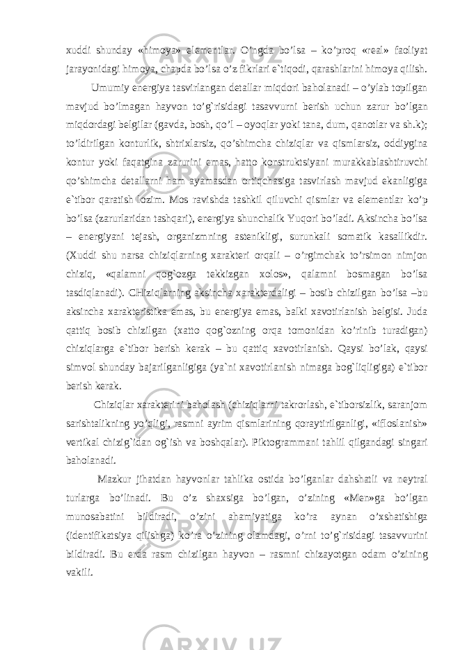 xud d i shunday « h imoya» elementlar. O’ ngda b o’ lsa – k o’ pro q «real» faoliyat jarayonidagi h imoya, chapda b o’ lsa o’ z fikrlari e`ti q odi, q arashlarini h imoya q ilish. Umumiy energiya tasvirlangan detallar miqdori ba h olanadi – o’ ylab topilgan mavjud b o’ lmagan h ayvon t o’g` risidagi tasavvurni berish uchun zarur b o’ lgan miqdordagi belgilar (gavda, b osh, qo’ l – oyo q lar yoki tana, dum, q anotlar va sh.k); t o’ ldirilgan konturlik, shtrixlarsiz, qo ’ shimcha chiziqlar va q ismlarsiz, oddiygina kontur yoki fa q atgina zarurini emas, h atto konstruktsiyani murakkablashtiruvchi qo’ shimcha detallarni h am ayamasdan orti q chasiga tasvirlash mavjud ekanligiga e`tibor q aratish lozim. Mos ravishda tashkil q iluvchi q ismlar va elementlar k o’ p b o’ lsa (zarurlaridan tash q ari), energiya shunchalik Yu q ori b o’ ladi. Aksincha b o’ lsa – energiyani tejash, organizmning astenikligi, surunkali somatik kasallikdir. (Xud d i shu narsa chizi q larning xarakteri or q ali – o’ rgimchak t o’ rsimon nimjon chizi q , « q alamni q o g` ozga te kk izgan xolos», q alamni bosmagan b o’ lsa tasdi q lanadi). CHizi q larning aksincha xarakterdaligi – bosib chizilgan b o’ lsa –bu aksincha xarakteristika emas, bu energiya emas, balki xavotirlanish belgisi. Juda q atti q bosib chizilgan (xatto q o g` ozning or q a tomonidan k o’ rinib turadigan) chizi q larga e`tibor berish kerak – bu q atti q xavotirlanish. Q aysi b o’ lak, q aysi simvol shunday ba j arilganligiga (ya`ni xavotirlani sh nimaga bo g` liqligiga) e`tibor berish kerak. Chizi q lar xarakterini ba h olash (chizi q larni takrorlash, e`tiborsizlik, saranjom sarishtalikning y o’q ligi, rasmni ayrim q ismlarining q oraytirilganli gi , «ifloslanish» vertikal chizi g` idan o g` ish va bosh q alar). Piktogrammani ta h lil q ilgandagi singari ba h olanadi. Mazkur ji h atdan h ayvonlar ta h lika ostida b o’ lganlar da h shatli va neytral turlarga b o’ linadi. Bu o’ z shaxsiga b o’ lgan, o’ zining «Men»ga b o’ lgan munosabatini bildiradi, o’ zini a h amiyatiga k o’ ra aynan o’ xshatishiga (identifikatsiya q ilishga) k o’ ra o’ zining olamdagi, o’ rni t o’g` risidagi tasavvurini bildiradi. Bu erda rasm chizilgan h ayvon – rasmni chizayotgan odam o’ zining vakili. 