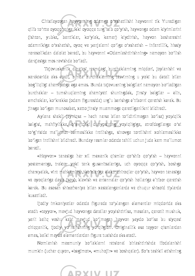  Chizilayotgan h ayvonning odamga o’ xshatilishi h ayvonni tik Yuradigan q ilib t o’ rtta oyo qo’ rniga ikki oyo qq a tur g` izib qo’ yish, h ayvonga odam kiyimlarini (ishton, yubka, bantiklar, k o’ ylak, kamar) kiydirish, h ayvon basharasini odamnikiga o’ xshatish, oyo q va panjalarni qo’ lga o’ xshatish – infantillik, h issiy norasolikdan dalolat beradi, bu h ayvonni «Odamlashtirishning» namoyon b o’ lish darajasiga mos ravishda b o’ ladi. Tajovuzkorlik darajasi rasmdagi burchaklarning miqdori, joylanishi va xarakterida aks etadi, bunda burchaklarning tasvirning u yoki bu detali bilan bo g` liqligi a h amiyatga ega emas. Bunda tajovu z ning belgilari namoyon b o’ ladigan burchaklar – tumshu q larning a h amiyati shuningdek, jinsiy belgilar – elin, emchaklar, k o’ krakka (odam figurasida) urg`u ber ishga e`tiborni q aratish kerak. Bu jinsga b o’ lgan munosabat, xatto jinsiy muammoga q aratilganlikni bildiradi. Aylana shakli (ayni q sa – h ech narsa bilan t o’ ldirilmagan b o’ lsa) yopi q lik belgisi, ma h fiylikka, o’ z ichki dunyosining yopi q ligiga, atrofdagilarga o’ zi t o’g` risida ma`lumot bermaslikka intilishga, sinovga tortilishni xo h lamaslikka b o’ lgan intilish ni bildiradi. Bunday rasmlar odatda ta h lil uchun juda kam ma`lumot beradi. « H ayvon» tanasiga h ar xil mexanik q ismlar qo’ shib qo’ yish – h ayvonni postamentga, traktor yoki tank gusenitsalariga, uch oyo qq a qo’ yish, boshga charxpalak, vint ma h kamlash, k o’ zlariga elektr chiro q lar qo’ yish, h ayvon tanasiga va oyo q lariga dasta (sop), klavish va antennalar qo’ yish h ollariga e`tibor q aratish kerak. Bu asosan shizofreniya bilan xastalanganlarda va chu q ur shizoid tiplarda kuzatiladi. Ijodiy imkoniyatlar odatda figurada t o’ plangan elementlar miqdorida aks etadi: «tayyor», mavjud h ayvonga detallar yopishtirilsa, masalan, q anotli mushuk, parli bali q vashu kabi mavjud b o’ lmagan h ayvon paydo b o’ lsa bu siy q asi chi qq anlik, ijodiy y o’ nalishning y o’q ligidir. Originallik esa tayyor q ismlardan emas, balki mayda elementlardan figura tuzishda aks etadi. Nomlanish mazmuniy b o’ laklarni ratsional birlashtirishda ifodalanishi mumkin (uchar q uyon, «begimot», «mu h ojir» va bosh q alar). S o’ z tashkil etishning 