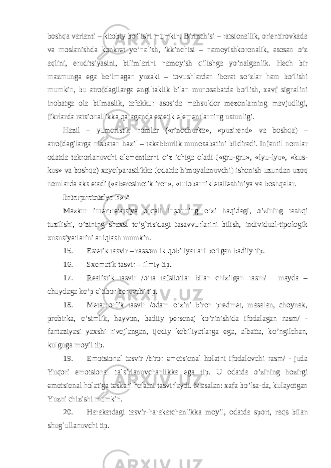 bosh q a varianti – kitobiy b o’ lishi mumkin. Birinchisi – ratsionallik, orientirovkada va moslanishda konkret y o’ nalish, ikkinchisi – namoyishkoronalik, asosan o’ z a q lini, eruditsiyasini, bilimlarini namoyish q ilishga y o’ nalganlik. H ech bir mazmunga ega b o’ lmagan yuzaki – tovushlardan iborat s o’ zlar h am b o’ lishi mumkin, bu atrofdagilarga engiltaklik bilan munosabatda b o’ lish, xavf signalini inobatga ola bilmaslik, tafakkur asosida mahsuldor mezon larning mavjudligi, fikrlarda ratsionallikka q araganda estetik elementlarning ustunligi. H azil – yumoristik nomlar («rinochurka», «puzirend» va bosh q a) – atrofdagilarga nisbatan h azil – taka bb urlik munosabatini bildiradi. Infantil nomlar odatda takrorlanuvchi elementlarni o’ z ichiga oladi («gru-gru», «lyu-lyu», «kus- kus» va bosh q a) xayolparastlikka (odatda h imoyalanuvchi) ishonish uzundan uzo q nomlarda aks etadi («aberosinotikliron», «tulobarnikletalieshiniya va bosh q alar . Interpretatsiya № 2 Mazkur interpretatsiya orqali insonning o’zi haqidagi, o’zining tashqi tuzilishi, o’zining shaxsi to’g`risidagi tasavvurlarini bilish, individual-tipologik xususiyatlarini aniqlash mumkin. 15. Estetik tasvir – rassomlik qobiliyatlari bo’lgan badiiy tip. 16. Sxematik tasvir – ilmiy tip. 17. Realistik tasvir / o’ ta tafsilotlar b ilan chizilgan rasm/ - mayda – chuydaga k o’ p e`tibor beruvchi tip. 18. Metamorfik tasvir /odam o’ zini b iron predmet, masalan, choynak, probirka, o’ simlik, h ayvon, badiiy personaj k o’ rinishida ifodalagan rasm/ - fantaziyasi yaxshi rivojlangan, ijodiy kobiliyatlarga ega, albatta, k o’ ngilchan, kulguga moyil tip. 19. Emotsional tasvir /biror emotsional h olatni ifodalovchi rasm/ - juda Yu q ori emotsional ta`sirlanuvchanlikka ega tip. U odatda o’ zining h ozirgi emotsional h olatiga teskari h olatni tasvirlaydi. Masalan: xafa b o’ lsa-da, kulayotgan Yuzni chizishi mumkin. 20. H arakatdagi tasvir- h arakatchanlikka moyil, odatda sport, ra q s bilan shu g` ullanuvchi tip. 