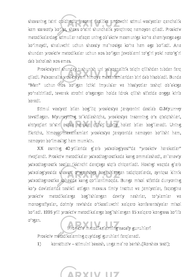 shaxsning izini qoldiradi. Insonni faollika undovchi stimul-vaziyatlar qanchalik kam stereotip bo’lsa, shaxs o’zini shunchalik yorqinroq namoyon qiladi. Proektiv metodikalardagi stimullar nafaqat uning ob`ektiv mazmuniga ko’ra ahamiyatga ega bo’lmaydi, sinaluvchi uchun shaxsiy ma`nosiga ko’ra ham ega bo’ladi. Ana shundan proektiv metodikalar uchun xos bo’lgan javoblarni to’g`ri yoki noto’g`ri deb baholash xos emas. Proektsiyani shunday tushunish uni psixoanalitik talqin qilishdan tubdan farq qiladi. Psixoanaliz proektsiyani himoya mexanizmlaridan biri deb hisobladi. Bunda “Men” uchun hos bo’lgan ichki impulslar va hissiyotlar tashqi ob`ektga yo’naltiriladi, tevarak atrofni o’zgargan holda idrok qilish sifatida ongga kirib boradi. Stimul vaziyati bilan bog`liq proektsiya jarayonini dastlab G.M y urrey tavsiflagan. Myurreyning ta`kidlashicha, proektsiya insonning o’z qiziqishlari, ehtiyojlari ta`siri ostida harakat qilishi tabiiy holati bilan bog`lanadi. Uning fikricha, himoya mexanizmlari proektsiya jarayonida namoyon bo’lishi ham, namoyon bo’lmasligi ham mumkin. XX asrning 40-yillarida g`arb psixologiyasi”da “proektiv har a katlar” rivojlandi. Proektiv metodikalar psixodiagnostikada keng ommalashadi, an`anaviy psixodiagnostik testlar ikkinchi darajaga siqib chiqariladi. Hozirgi vaqtda g`arb psixologiyasida shaxsni o’rganishga bag`ishlangan tadqiqotlarda, ayniqsa klinik psixodiagnostika sohasida keng qo’llanilmoqda. Bunga misol sifatida dunyoning ko’p davlatlarida tashkil etilgan maxsus ilmiy institut va jamiyatlar, faqatgina proektiv metodikalarga bag`ishlangan davriy nashrlar, to’plamlar va monografiyalar, doimiy ravishda o’tkaziluvchi xalqaro konferentsiyalar misol bo’ladi. 1996 yili proektiv metodikalarga bag`ishlangan 15 xalqaro kongress bo’lib o’tgan. Proektiv metodikalarning asosiy guruhlari Proektiv metodikalarning quyidagi guruhlari farqlanadi. 1) konstitutiv – stimulni bezash, unga ma`no berish.(Rorshax testi); 