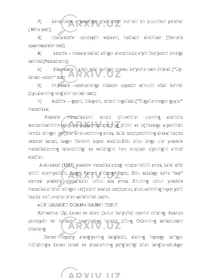 2) konstruktiv – bezatilgan qismlardan ma`noli bir butunlikni yaratish ( Mira testi); 3) interpretativ- qandaydir voqeani, hodisani sharhlash (Tematik appertseptsion test); 4) katartik – maxsus tashkil etilgan sharoitlarda o’yin faoliyatini amalga oshirish(Psixodrama); 5) Ekspressiv – erkin yoki berilgan mavzu bo’yicha rasm chizish (“Uy- daraxt –odam” testi; 6) Impressiv –boshqalariga nisbatan qaysidir stimulni afzal ko’rish (L y usherning ranglarni tanlash testi). 7) Additiv – gapni, hikoyani, tarixni tugallash.(“Tugallanmagan gaplar” metodikasi. Proektiv metodikalarni tanqid qiluvchilar ularning etarlicha standartlashtirilmagani va eksperimentatorning bilimi va tajribasiga suyanilishi hamda olingan natijalar sinaluvchining emas, balki tadqiqotchining shaxsi haqida axborot beradi, degan fikrlarni bayon etadilar.SHu bilan birga ular proektiv metodikalarning ishonchliligi va validligini ham aniqlash qiyinligini e`tirof etadilar. A.Anastazi (1982) proektiv metodikalardagi miqdor tahlili emas, balki sifat tahlili ahamiyatlidir, degan fikrlari e`tiborga loyiq. SHu sababga ko’ra “test” atamasi proektiv metodikalar uchun xos emas. S h uning uchun proektiv metodikalar bilan olingan natijalarni boshqa tadqiqotlar, sinaluvchining hayot yo’li haqida ma`lumotlar bilan solishtirish lozim. «UY-DARAXT-ODAM» RASMI TESTI Ko’rsatma: Uy, daraxt va odam (butun bo’yicha) rasmini chizing. Rasmda qandaydir ish harakatni tasvirlashga harakat q iling. Odamning karikaturasini chizmang. - Daraxt hayotiy energiyaning belgisidir, sizning hayotga bo’lgan intilishingiz daraxt tanasi va shoxlarining yo’g`onligi bilan belgilanadi.Agar 