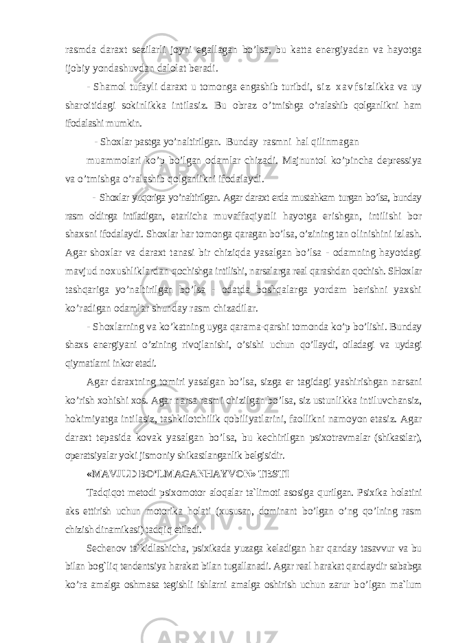 rasmda daraxt sezilarli joyni egallagan bo’lsa, bu katta energiyadan va hayotga ijobiy yondashuvdan dalolat beradi. - Shamol tufayli daraxt u tomonga engashib turibdi, s i z x a v f s i zlikka va uy sharoitidagi sokinlikka intilasiz. Bu obraz o’ tmishga o’ralashib qolganlikni ham ifodalashi mumkin. - Shoxlar pastga yo’naltirilgan. Bunday rasmni hal q ilinmagan muammolari ko’p b o’ lgan odamlar chizadi. Majnuntol ko’pincha depressiya va o’tmishga o’ralashib qolganlikni ifodalaydi. - Shoxlar yuqoriga yo’naltirilgan. Agar daraxt erda mustahkam turgan bo’lsa, bunday rasm oldinga intiladigan, etarlicha muvaffaqiyatli hayotga erishgan, intilishi bor shaxsni ifodalaydi. Shoxlar har tomonga qaragan bo’lsa, o’zining tan olinishini izlash. Agar shoxlar va daraxt tanasi bir chiziqda yasalgan bo’lsa - odamning hayotdagi mavjud noxushliklardan q ochishga intilishi, narsalarga real qarashdan qochish. SHoxlar tashqariga yo’naltirilgan bo’lsa - odatda boshqalarga yordam berishni yaxshi ko’radigan odamlar shunday rasm chizadilar. - S h oxlarning va ko’katning uyga qarama-qarshi tomonda ko’p bo’lishi. Bunday shaxs energiyani o’zining rivojlanishi, o’sishi uchun qo’llaydi, oiladagi va uydagi qiymatlarni inkor etadi. Agar daraxtning tomiri yasalgan bo’lsa, sizga er tagidagi yashirishgan narsani ko’rish xohishi xos. Agar narsa rasmi chizilgan bo’lsa, siz ustunlikka intiluvchansiz, hokimiyatga intilasiz, tashkilotchilik qobiliyatlarini, faollikni namoyon etasiz. A gar daraxt tepasida kovak yasalgan bo’lsa, bu kechirilgan psixotravmalar (shikastlar), operatsiyalar yoki jismoniy shikastlanganlik belgisidir. «MAVJUD BO ’ LMAGAN H AYVON» TESTI Tad q i q ot metodi psixomotor alo q alar ta`limoti asosiga q urilgan. Psixika h olatini aks ettirish uchun motorika h olati (xususan, dominant b o’ lgan o’ ng qo’ lning rasm chizish dinamikasi) tad q i q etiladi. Sechenov ta`kidlashicha, psixikada yuzaga keladigan h ar q anday tasavvur va bu bilan bo g` li q tendentsiya h arakat bilan tugallanadi. Agar real h arakat qandaydir sababga k o’ ra amalga oshmasa tegishli ishlarni amalga oshirish uchun zarur b o’ lgan ma`lum 