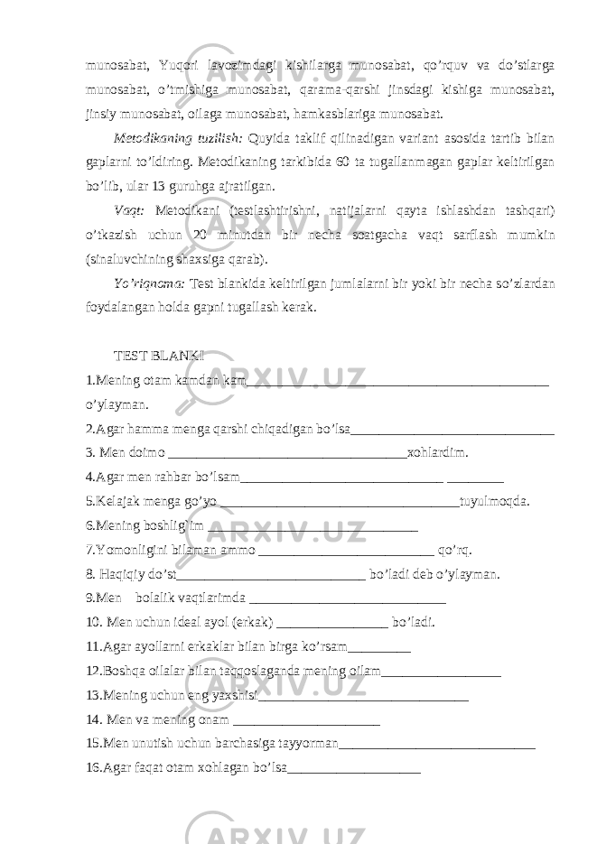 munosabat, Yu q ori lavozimdagi kishilarga munosabat, qo’ r q uv va d o’ stlarga munosabat, o’ tmishiga munosabat, q arama- q arshi jinsdagi kishiga munosabat, jinsiy munosabat, oilaga munosabat, h amkasblariga munosabat. Metodikaning tuzilish: Q uyida taklif q ilinadigan variant asosida t artib bilan gaplarni t o’ ldiring. Metodikaning tarkibida 60 ta tugallan m agan gaplar keltirilgan b o’ lib, ular 13 guru h ga ajratilgan. V aq t: Metodikani (testlashtirishni, natijalarni q ayta ishlashdan tash q ari) o’ tkazish uchun 20 minutdan bir necha soatgacha va q t sarflash mumkin (sinaluvchining shaxsiga q arab). Y o’ ri q noma: Test blankida keltirilgan jumlalarni bir yoki bir necha s o’ zlardan foydalangan h olda gapni tugallash kerak. TEST BLANKI 1.Mening otam kamdan kam___________________________________________ o’ ylayman. 2.Agar h amma menga q arshi chi qa digan b o’ lsa_____________________________ 3. Men doimo __________________________________xo h lardim. 4.Agar men ra h bar b o’ lsam_____________________________ ________ 5.Kelajak menga g o’ yo __________________________________tuyulmo q da. 6.Mening boshli g` im ______________________________ 7.Yomonligini bilaman ammo _________________________ qo’rq . 8. H a q i q iy d o’ st___________________________ b o’ ladi deb o’ ylayman. 9.Men bolalik va q tlarimda ____________________________ 10. Men uchun ideal ayol (erkak) ________________ b o’ ladi. 11.Agar ayollarni erkaklar bilan birga k o’ rsam_________ 12.Bosh q a oilalar bilan ta qq oslaganda mening oilam_________________ 13.Mening uchun eng yaxshisi______________________________ 14. Men va mening onam _____________________ 15.Men unutish uchun barchasiga tayyorman____________________________ 16.Agar fa q at otam xo h lagan b o’ lsa___________________ 