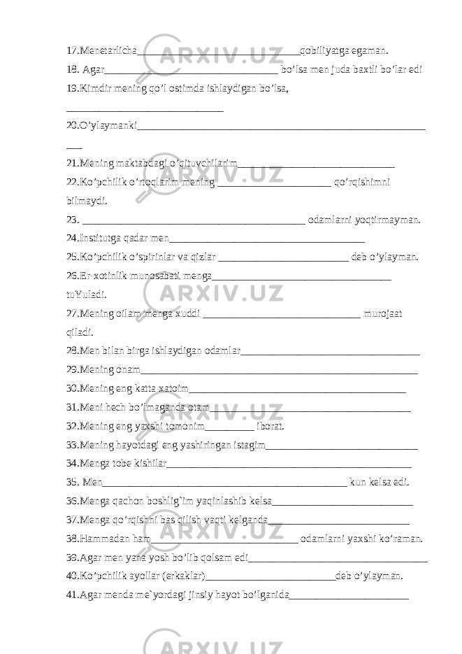 17.Menetarlicha______________________________ q obiliyatga egaman. 18. Agar________________________________ b o’ lsa men juda baxtli b o’ lar edi 19.Kimdir mening qo’ l ostimda ishlaydigan b o’ lsa, _____________________________ 20. O’ ylaymanki_____________________________________________________ ___ 21.Mening maktabdagi o’q ituvchilarim_____________________________ 22.K o’ pchilik o’ rto q larim mening _____________________ qo’rq ishimni bilmaydi . 23. _________________________________________ odamlarni yo q tirmayman. 24.Institutga q adar men____________________________________ 25.K o’ pchilik o’ spirinlar va q izlar ________________________ deb o’ ylayman. 26.Er-xotinlik munosabati menga_________________________________ tuYuladi. 27.Mening oilam menga xud d i _____________________________ murojaat q iladi. 28.Men bilan birga ishlaydigan odamlar_________________________________ 29.Mening onam___________________________________________________ 30.Mening eng katta xatoim________________________________________ 31.Meni h ech b o’ lmaganda otam_____________________________________ 32.Mening eng yaxshi tomonim_________ iborat. 33.Mening h ayotdagi eng yashiringan istagim____________________________ 34.Menga tobe kishilar_____________________________________________ 35. Men_____________________________________________ kun kelsa edi. 36.Menga q achon boshli g` im ya q inlashib kelsa__________________________ 37.Menga qo’rqish ni bas q ilish va q ti kelganda__________________________ 38. H ammadan h am___________________________ odamlarni yaxshi k o’ raman. 39.Agar men yana yosh b o’ lib q olsam edi_________________________________ 40.K o’ pchilik ayollar (erkaklar)________________________deb o’ ylayman. 41.Agar menda me`yordagi jinsiy h ayot b o’ lganida______________________ 