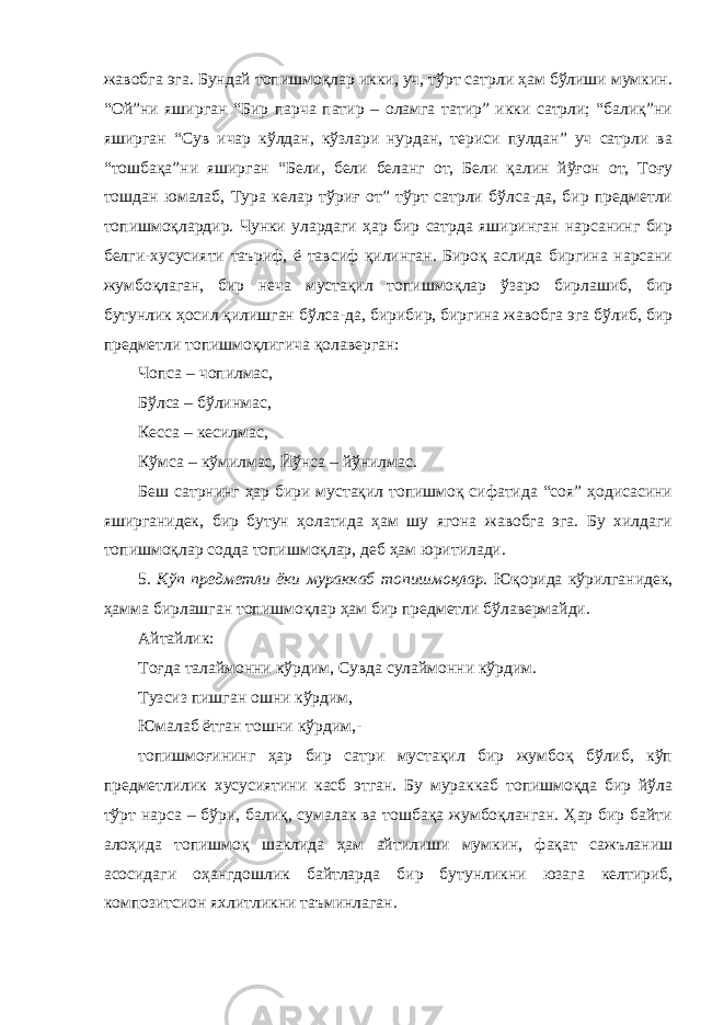 жавобга эга. Бундай топишмоқлар икки, уч, тўрт сатрли ҳам бўлиши мумкин. “Ой”ни яширган “Бир парча патир – оламга татир” икки сатрли; “балиқ”ни яширган “Сув ичар кўлдан, кўзлари нурдан, териси пулдан” уч сатрли ва “тошбақа”ни яширган “Бели, бели беланг от, Бели қалин йўғон от, Тоғу тошдан юмалаб, Тура келар тўриғ от” тўрт сатрли бўлса-да, бир предметли топишмоқлардир. Чунки улардаги ҳар бир сатрда яширинган нарсанинг бир белги-хусусияти таъриф, ё тавсиф қилинган. Бироқ аслида биргина нарсани жумбоқлаган, бир неча мустақил топишмоқлар ўзаро бирлашиб, бир бутунлик ҳосил қилишган бўлса-да, бирибир, биргина жавобга эга бўлиб, бир предметли топишмоқлигича қолаверган: Чопса – чопилмас, Бўлса – бўлинмас, Кесса – кесилмас, Кўмса – кўмилмас, Йўнса – йўнилмас. Беш сатрнинг ҳар бири мустақил топишмоқ сифатида “соя” ҳодисасини яширганидек, бир бутун ҳолатида ҳам шу ягона жавобга эга. Бу хилдаги топишмоқлар содда топишмоқлар, деб ҳам юритилади. 5. Кўп предметли ёки мураккаб топишмоқлар. Юқорида кўрилганидек, ҳамма бирлашган топишмоқлар ҳам бир предметли бўлавермайди. Айтайлик: Тоғда талаймонни кўрдим, Сувда сулаймонни кўрдим. Тузсиз пишган ошни кўрдим, Юмалаб ётган тошни кўрдим,- топишмоғининг ҳар бир сатри мустақил бир жумбоқ бўлиб, кўп предметлилик хусусиятини касб этган. Бу мураккаб топишмоқда бир йўла тўрт нарса – бўри, балиқ, сумалак ва тошбақа жумбоқланган. Ҳар бир байти алоҳида топишмоқ шаклида ҳам айтилиши мумкин, фақат сажъланиш асосидаги оҳангдошлик байтларда бир бутунликни юзага келтириб, композитсион яхлитликни таъминлаган. 