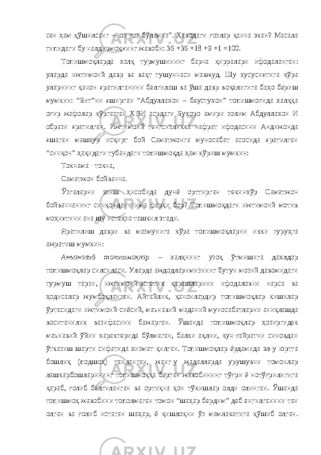 сен ҳам қўшилсанг – юз ғоз бўламиз”. Ҳаводаги ғозлар қанча экан? Масала типидаги бу чалдирмоқнинг жавоби: 36 +36 +18 +9 +1 =100. Топишмоқларда халқ турмушининг барча қирралари ифодаланган: уларда ижтимоий давр ва вақт тушунчаси мавжуд. Шу хусусиятига кўра уларнинг қачон яратилганини белгилаш ва ўша давр воқелигига баҳо бериш мумкин: “Бит”ни яширган “Абдуллахон – беустухон” топишмоғида халққа оғир жафолар кўргазган ХВИ асрдаги Бухоро амири золим Абдуллахон И образи яратилган. Ижтимоий тенгсизликка нафрат ифодасини Андижонда яшаган машҳур исқирт бой Саматжонга муносабат асосида яратилган “сичқон” ҳақидаги тубандаги топишмоқда ҳам кўриш мумкин: Токчама - токча, Саматжон бойвачча. Ўзгаларни эзиш ҳисобида дунё орттирган текинхўр Саматжон бойваччанинг сичқондан нима фарқи бор? Топишмоқдаги ижтимоий мотив моҳиятини ана шу истеҳзо ташкил этади. Яратилиш даври ва мазмунига кўра топишмоқларни икки гуруҳга ажратиш мумкин: Анъанавий топишмоқлар – халқнинг узоқ ўтмишига дахлдор топишмоқлар силсиласи. Уларда аждодларимизнинг бутун мозий давомидаги турмуш тарзи, ижтимоий-эстетик қарашларини ифодаловчи нарса ва ҳодисалар жумбоқланган. Айтайлик, қачонлардир топишмоқлар кишилар ўртасидаги ижтимоий-сиёсий, маънавий-маданий муносабатларни аниқлашда воситачилик вазифасини бажарган. Ўшанда топишмоқлар ҳозиргидек маънавий ўйин характерида бўлмаган, балки ақлни, куч-ғайратни синовдан ўтказиш шарти сифатида хизмат қилган. Топишмоқлар ёрдамида эл-у юртга бошлиқ (подшоҳ) танланган, жанг-у жадалларда урушувчи томонлар лашкарбошларининг топишмоққа берган жавобининг тўғри ё нотўғрилигига қараб, ғолиб белгиланган ва ортиқча қон тўкишлар олди олинган. Ўшанда топишмоқ жавобини тополмаган томон “шаҳар бердим” деб енгилганини тан олган ва ғолиб истаган шаҳар, ё қишлоқни ўз мамлакатига қўшиб олган. 