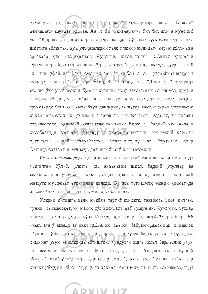 Ҳозиргача топишмоқ шартини тополмай ютқизганда “шаҳар бердим” дейишлари шундан қолган. Ҳатто йигитқизларнинг бир-бирларига муносиб умр йўлдоши танлашларида ҳам топишмоқлар бўлажак куёв учун ақл синови шартига айланган. Бу мулоҳазаларни халқ оғзаки ижодидаги айрим афсона ва эртаклар ҳам тасдиқлайди. Чунончи, юнонларнинг Сфинкс ҳақидаги афсонасида айтишилича, доно Эдип махлуқ берган топишмоққа тўғри жавоб топгани туфайли нафақат омон қолади, балки бой ва ғоят гўзал Фива шаҳрига ҳукмдор этиб тайинланади. Ёхуд, ўзбек халқининг “Доно қиз” эртагида подшо ўзи уйланмоқчи бўлган қизнинг ақлу заковатини топишмоқ орқали синагач, сўнгра, унга уйланишга азм этганлиги ифодаланса, қатор сеҳрли эртакларда бош қаҳрамон ёвуз девларни, жодугар кампирларни топишмоқ орқали мағлуб этиб, ўз ниятига эришганлиги акс этган. Хуллас, анъанавий топишмоқлар қадимий қадриятларимизнинг бетакрор бадиий намуналари ҳисобланади, улардан ўтмишдаги аждодларимизнинг ижтимоий ҳаётдан орттирган асрий тажрибалари, теварак-атроф ва борлиққа доир фикрмулоҳазалари, мушоҳадаларини билиб олиш мумкин. Янги топишмоқлар . Булар бевосита анъанавий топишмоқлар таъсирида яратилган бўлиб, уларга хос анъанавий шакл, бадиий усуллар ва жумбоқланиш услубини, асосан, сақлаб қолган. Уларда ҳамиша замонавий мавзуга мурожаат етакчилик қилади. Бу эса топишмоқ жанри қисматида давомийликни таъминлаган омил ҳисобланади. Уларни айтишга халқ муайян тартиб-қоидага, тақвимга риоя қилган, чунки топишмоқларни магик сўз ҳосиласи деб тушунган. Чунончи, руслар христианлик эътиқодига кўра, Исо туғилган кунга бағишлаб 25 декабрдан 56 январгача ўтказадиган икки ҳафталик “святки” байрами давомида топишмоқ айтишса, ўзбеклар ва тожикларда деҳқонлар кузги йиғим-теримни тугатгач, қишнинг узун кечаларида айтишган. Кундузги ишга халал бермаслик учун топишмоқни кундуз куни айтиш таъқиқланган. Аждодларимиз буғдой кўкариб униб-ўсаётганда, дарахтлар гуллаб, мева тугаётганда, ҳайвонлар қишки уйқудан уйғонганда улар ҳақида топишмоқ айтилса, топишмоқларда 