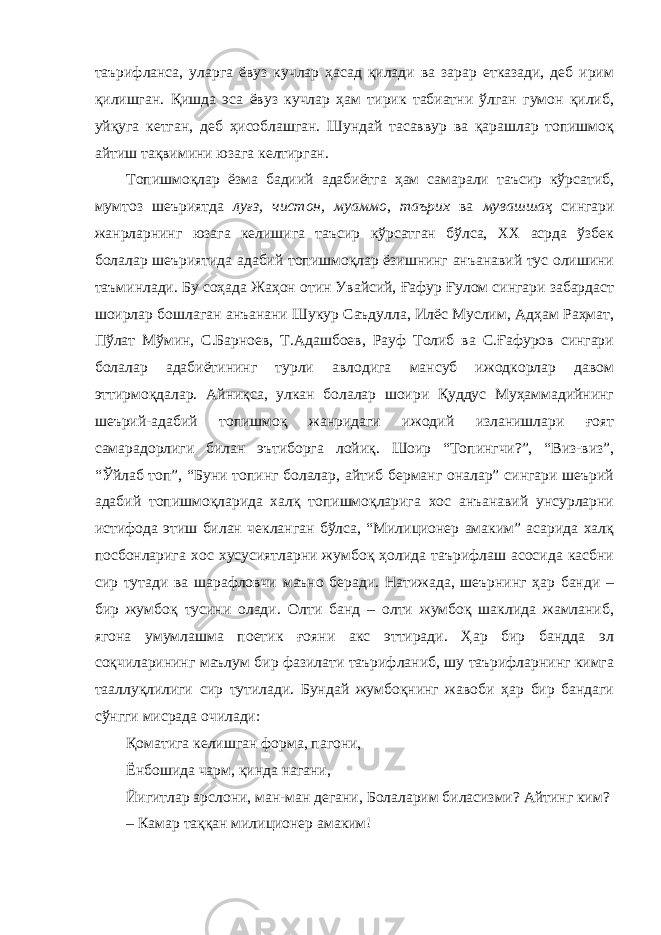 таърифланса, уларга ёвуз кучлар ҳасад қилади ва зарар етказади, деб ирим қилишган. Қишда эса ёвуз кучлар ҳам тирик табиатни ўлган гумон қилиб, уйқуга кетган, деб ҳисоблашган. Шундай тасаввур ва қарашлар топишмоқ айтиш тақвимини юзага келтирган. Топишмоқлар ёзма бадиий адабиётга ҳам самарали таъсир кўрсатиб, мумтоз шеъриятда луғз, чистон, муаммо , таърих ва мувашшаҳ сингари жанрларнинг юзага келишига таъсир кўрсатган бўлса, ХХ асрда ўзбек болалар шеъриятида адабий топишмоқлар ёзишнинг анъанавий тус олишини таъминлади. Бу соҳада Жаҳон отин Увайсий, Ғафур Ғулом сингари забардаст шоирлар бошлаган анъанани Шукур Саъдулла, Илёс Муслим, Адҳам Раҳмат, Пўлат Мўмин, С.Барноев, Т.Адашбоев, Рауф Толиб ва С.Ғафуров сингари болалар адабиётининг турли авлодига мансуб ижодкорлар давом эттирмоқдалар. Айниқса, улкан болалар шоири Қуддус Муҳаммадийнинг шеърий-адабий топишмоқ жанридаги ижодий изланишлари ғоят самарадорлиги билан эътиборга лойиқ. Шоир “Топингчи?”, “Виз-виз”, “Ўйлаб топ”, “Буни топинг болалар, айтиб берманг оналар” сингари шеърий адабий топишмоқларида халқ топишмоқларига хос анъанавий унсурларни истифода этиш билан чекланган бўлса, “Милиционер амаким” асарида халқ посбонларига хос хусусиятларни жумбоқ ҳолида таърифлаш асосида касбни сир тутади ва шарафловчи маъно беради. Натижада, шеърнинг ҳар банди – бир жумбоқ тусини олади. Олти банд – олти жумбоқ шаклида жамланиб, ягона умумлашма поетик ғояни акс эттиради. Ҳар бир бандда эл соқчиларининг маълум бир фазилати таърифланиб, шу таърифларнинг кимга тааллуқлилиги сир тутилади. Бундай жумбоқнинг жавоби ҳар бир бандаги сўнгги мисрада очилади: Қоматига келишган форма, пагони, Ёнбошида чарм, қинда нагани, Йигитлар арслони, ман-ман дегани, Болаларим биласизми? Айтинг ким? – Камар таққан милиционер амаким! 