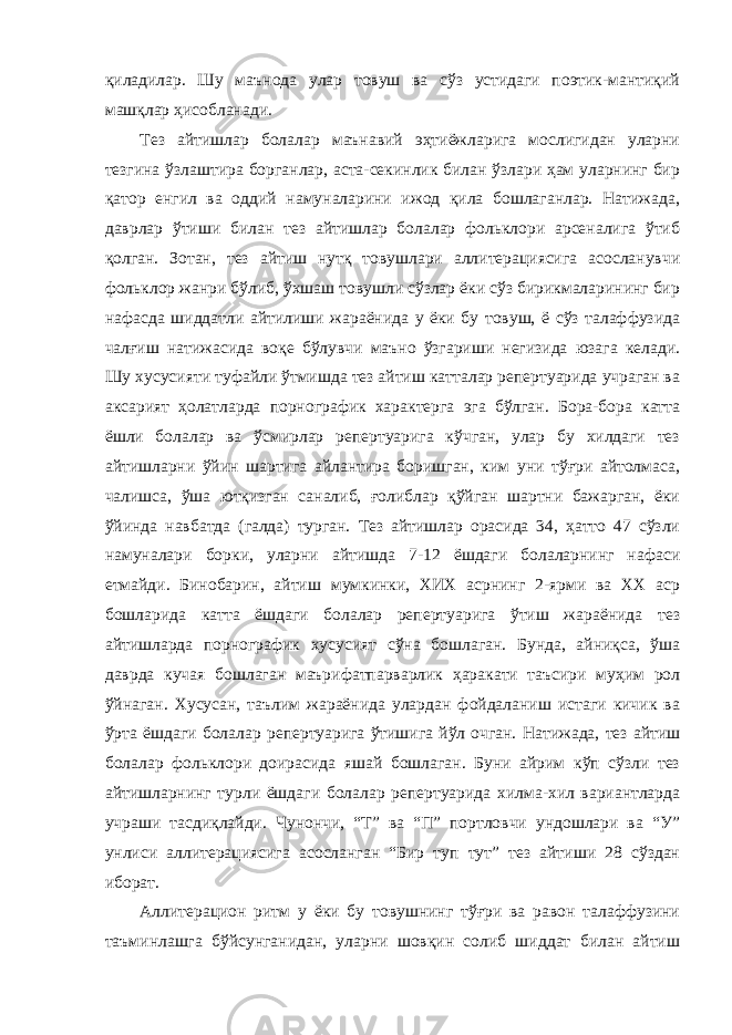 қиладилар. Шу маънода улар товуш ва сўз устидаги поэтик-мантиқий машқлар ҳисобланади. Тез айтишлар болалар маънавий эҳтиёжларига мослигидан уларни тезгина ўзлаштира борганлар, аста-секинлик билан ўзлари ҳам уларнинг бир қатор енгил ва оддий намуналарини ижод қила бошлаганлар. Натижада, даврлар ўтиши билан тез айтишлар болалар фольклори арсеналига ўтиб қолган. Зотан, тез айтиш нутқ товушлари аллитерациясига асосланувчи фольклор жанри бўлиб, ўхшаш товушли сўзлар ёки сўз бирикмаларининг бир нафасда шиддатли айтилиши жараёнида у ёки бу товуш, ё сўз талаффузида чалғиш натижасида воқе бўлувчи маъно ўзгариши негизида юзага келади. Шу хусусияти туфайли ўтмишда тез айтиш катталар репертуарида учраган ва аксарият ҳолатларда порнографик характерга эга бўлган. Бора-бора катта ёшли болалар ва ўсмирлар репертуарига кўчган, улар бу хилдаги тез айтишларни ўйин шартига айлантира боришган, ким уни тўғри айтолмаса, чалишса, ўша ютқизган саналиб, ғолиблар қўйган шартни бажарган, ёки ўйинда навбатда (галда) турган. Тез айтишлар орасида 34, ҳатто 47 сўзли намуналари борки, уларни айтишда 7-12 ёшдаги болаларнинг нафаси етмайди. Бинобарин, айтиш мумкинки, ХИХ асрнинг 2-ярми ва ХХ аср бошларида катта ёшдаги болалар репертуарига ўтиш жараёнида тез айтишларда порнографик хусусият сўна бошлаган. Бунда, айниқса, ўша даврда кучая бошлаган маърифатпарварлик ҳаракати таъсири муҳим рол ўйнаган. Хусусан, таълим жараёнида улардан фойдаланиш истаги кичик ва ўрта ёшдаги болалар репертуарига ўтишига йўл очган. Натижада, тез айтиш болалар фольклори доирасида яшай бошлаган. Буни айрим кўп сўзли тез айтишларнинг турли ёшдаги болалар репертуарида хилма-хил вариантларда учраши тасдиқлайди. Чунончи, “Т” ва “П” портловчи ундошлари ва “У” унлиси аллитерациясига асосланган “Бир туп тут” тез айтиши 28 сўздан иборат. Аллитерацион ритм у ёки бу товушнинг тўғри ва равон талаффузини таъминлашга бўйсунганидан, уларни шовқин солиб шиддат билан айтиш 