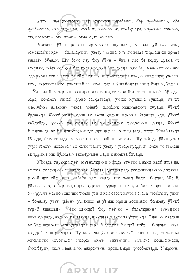 Таянч тушунчалар: соф ҳаракат, предмет, бир предметли, кўп предметли, аллитерация, чандиш, ҳукмлагич, гулдур-гуп, чорлама, санама, тарқалмачоқ, топишмоқ, тутал, чалғитма. Болалар ўйинларининг хусусияти шундаки, уларда ўйинчи ҳам, томошабин ҳам – болаларнинг ўзлари ягона бир сиймода бирлашган ҳолда намоён бўлади. Шу боис ҳар бир ўйин – ўзига хос бетакрор драматик асардай, ҳаётнинг қай бир парчаси, қай бир дарди, қай бир муаммосини акс эттирувчи саҳна асарига айланади, унинг муаллифи ҳам, саҳналаштирувчиси ҳам, ижрочиси ҳам, томошабини ҳам – тағин ўша болаларнинг ўзлари, ўзлари ... Ўйинда болаларнинг ижодкорлик салоҳиятлари бадиҳатан намоён бўлади. Зеро, болалар ўйнаб туриб завқланади, ўйнаб курашга тушади, ўйнаб мағлубият аламини чекса, ўйнаб ғолиблик нашидасини суради, ўйнаб ўрганади, ўйнаб кашф этиш ва ижод қилиш илмини ўзлаштиради, ўйнаб куйлайди, ўйнаб ҳамкорлик ва ҳамдардлик туйғусини туяди, ўйнаб бирлашади ва бирлашмоқ манфаатдорлигини ҳис қилади, ҳатто ўйнаб жудо бўлади, ёлғизланади ва яккалик изтиробини чекади. Шу зайлда ўйин улар учун ўзлари яшаётган ва кейинчалик ўзлари ўзгартирадиган оламни англаш ва идрок этиш йўлидаги экспериментларига айлана боради. Ўйинда ҳаракат ҳаёт маъноларини ифода этувчи маъно касб этса-да, асосан, тақлидий моҳиятга эга. Болалар фаолиятида тақлидчиликнинг етакчи тамойилга айланиши сабаби ҳам худди шу омил билан боғлиқ бўлиб, ўйиндаги ҳар бир тақлидий ҳаракат турмушнинг қай бир қиррасини акс эттирувчи маъно ташиши билан ўзига хос сабоқ кучига эга. Бинобарин, ўйин – болалар учун ҳаётни ўрганиш ва ўзлаштириш воситаси, болалар ўйнаб туриб яшашади. Ўйин шундай бир ҳаётки – болаларнинг вужудини чиниқтиради, ақлини пешлайди, шакллантиради ва ўстиради. Оламни англаш ва ўзлаштириш машқларидан таркиб топган бундай ҳаёт – болалар учун жиддий машғулотдир. Шу маънода ўйинлар амалий педагогика, санъат ва жисмоний тарбиядан иборат яхлит тизимнинг тенгсиз бошланмаси, бинобарин, халқ педагогик даҳосининг ҳосилалари ҳисобланади. Уларнинг 