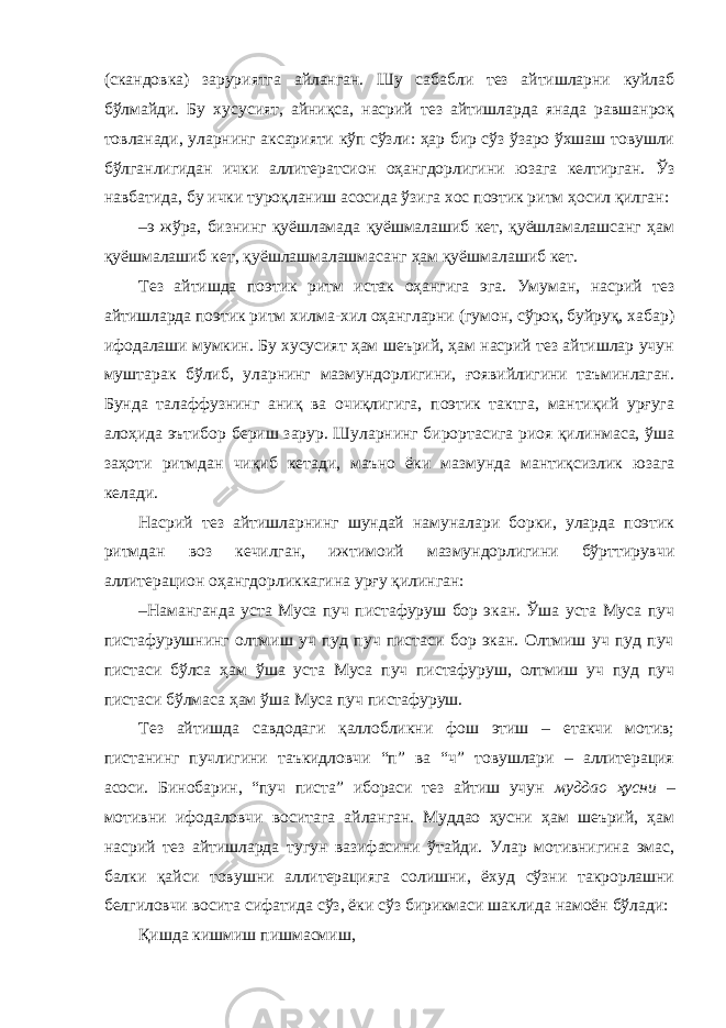 (скандовка) заруриятга айланган. Шу сабабли тез айтишларни куйлаб бўлмайди. Бу хусусият, айниқса, насрий тез айтишларда янада равшанроқ товланади, уларнинг аксарияти кўп сўзли: ҳар бир сўз ўзаро ўхшаш товушли бўлганлигидан ички аллитератсион оҳангдорлигини юзага келтирган. Ўз навбатида, бу ички туроқланиш асосида ўзига хос поэтик ритм ҳосил қилган: – э жўра, бизнинг қуёшламада қуёшмалашиб кет, қуёшламалашсанг ҳам қуёшмалашиб кет, қуёшлашмалашмасанг ҳам қуёшмалашиб кет. Тез айтишда поэтик ритм истак оҳангига эга. Умуман, насрий тез айтишларда поэтик ритм хилма-хил оҳангларни (гумон, сўроқ, буйруқ, хабар) ифодалаши мумкин. Бу хусусият ҳам шеърий, ҳам насрий тез айтишлар учун муштарак бўлиб, уларнинг мазмундорлигини, ғоявийлигини таъминлаган. Бунда талаффузнинг аниқ ва очиқлигига, поэтик тактга, мантиқий урғуга алоҳида эътибор бериш зарур. Шуларнинг бирортасига риоя қилинмаса, ўша заҳоти ритмдан чиқиб кетади, маъно ёки мазмунда мантиқсизлик юзага келади. Насрий тез айтишларнинг шундай намуналари борки, уларда поэтик ритмдан воз кечилган, ижтимоий мазмундорлигини бўрттирувчи аллитерацион оҳангдорликкагина урғу қилинган: – Наманганда уста Муса пуч пистафуруш бор экан. Ўша уста Муса пуч пистафурушнинг олтмиш уч пуд пуч пистаси бор экан. Олтмиш уч пуд пуч пистаси бўлса ҳам ўша уста Муса пуч пистафуруш, олтмиш уч пуд пуч пистаси бўлмаса ҳам ўша Муса пуч пистафуруш. Тез айтишда савдодаги қаллобликни фош этиш – етакчи мотив; пистанинг пучлигини таъкидловчи “п” ва “ч” товушлари – аллитерация асоси. Бинобарин, “пуч писта” ибораси тез айтиш учун муддао ҳусни – мотивни ифодаловчи воситага айланган. Муддао ҳусни ҳам шеърий, ҳам насрий тез айтишларда тугун вазифасини ўтайди. Улар мотивнигина эмас, балки қайси товушни аллитерацияга солишни, ёхуд сўзни такрорлашни белгиловчи восита сифатида сўз, ёки сўз бирикмаси шаклида намоён бўлади: Қишда кишмиш пишмасмиш, 