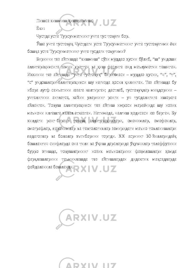 Пишса кишмиш қишмасмиш, Ёки: Чустда уста Турсунматнинг учта тус товуғи бор. Ўша учта тустовуқ Чустдаги уста Турсунматнинг учта тустовуғими ёки бошқа уста Турсунматнинг учта тусдаги товуғими? Биринчи тез айтишда “кишмиш” сўзи муддао ҳусни бўлиб, “ш” ундоши аллитерациясига замин яратган ва қиш фаслига оид маълумотни ташиган. Иккинчи тез айтишда “учта тустовуқ” бирикмаси – муддао ҳусни, “ч”, “т”, “с” ундошлари аллитерацияси шу негизда ҳосил қилинган. Тез айтишда бу ибора лутф санъатини юзага келтирган; дастлаб, тустовуқлар миқдорини – учталигини англатса, кейин уларнинг ранги – уч тусдалигига ишорага айланган. Товуш аллитерацияси тез айтиш ижроси жараёнида шу нозик маънони илғашга халал етказган. Натижада, чалғиш ҳодисаси юз берган. Бу хилдаги ранг-баранг товуш аллитерациялари, омонимлар, омофонлар, омографлар, паронимлар ва тавтологиялар замиридаги маъно товланишлари педагоглар ва болалар эътиборини тортди. ХХ асрнинг 30-йилларидаёқ бошланғич синфларда она тили ва ўқиш дарсларида ўқувчилар талаффузини бурро этишда, товушларнинг нозик маъноларини фаҳмлашлари ҳамда фарқлашларини таъминлашда тез айтишлардан дидактик мақсадларда фойдаланила бошланди. 