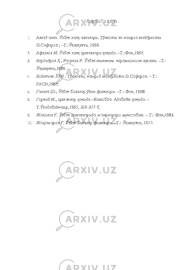 Адабиётглар: 1. Аллаё-алла. Ўзбек халқ аллалари. Тўпловчи ва нашрга тайёрловчи О.Сафаров ; –Т.:Ўқитувчи, 1999. 2. Афзалов М. Ўзбек халқ эртаклари ҳақида. –Т.:Фан,1964. 3. Бердиёров Ҳ., Расулов Р. Ўзбек тилининг паремиологик луғати. –Т.: Ўқитувчи,1989. 4. Бойчечак.ЎХИ . Тўпловчи, нашрга тайёрловчи О.Сафаров. – Т.: ҒАСН,1984. 5. Галиев Ш., Ўзбек болалар ўйин фолклори. –Т.: Фан, 1998. 6. Горкий М., эртаклар ҳақида.–Китобда: Адабиёт ҳақида. – Т.Ўзадабийнашр,1962, 319-322-б. 9. Жалолов Ғ. Ўзбек эртакларида жанрлараро муносабат. – Т.: Фан,1983. 10. Жаҳонгиров Ғ. Ўзбек болалар фолклори. –Т.: Ўқитувчи, 1972. 