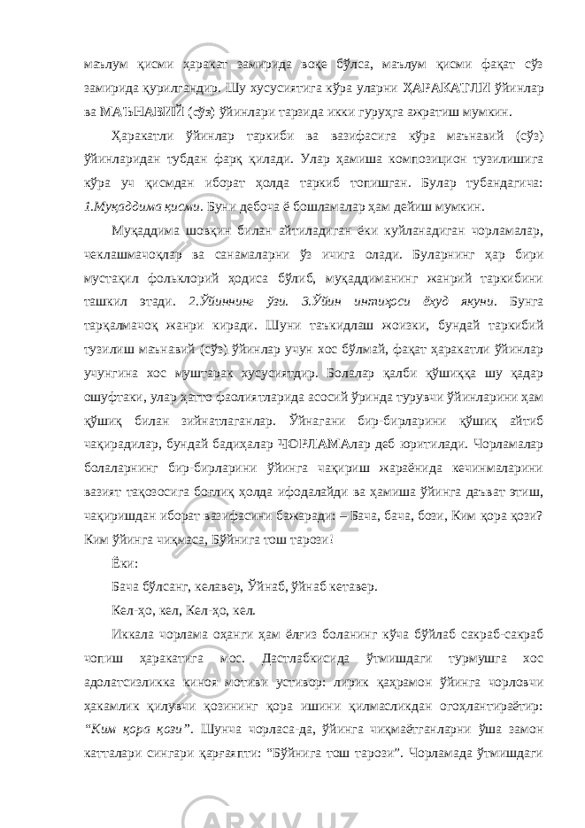 маълум қисми ҳаракат замирида воқе бўлса, маълум қисми фақат сўз замирида қурилгандир. Шу хусусиятига кўра уларни ҲАРАКАТЛИ ўйинлар ва МАЪНАВИЙ (сўз) ўйинлари тарзида икки гуруҳга ажратиш мумкин. Ҳаракатли ўйинлар таркиби ва вазифасига кўра маънавий (сўз) ўйинларидан тубдан фарқ қилади. Улар ҳамиша композицион тузилишига кўра уч қисмдан иборат ҳолда таркиб топишган. Булар тубандагича: 1.Муқаддима қисми . Буни дебоча ё бошламалар ҳам дейиш мумкин. Муқаддима шовқин билан айтиладиган ёки куйланадиган чорламалар, чеклашмачоқлар ва санамаларни ўз ичига олади. Буларнинг ҳар бири мустақил фольклорий ҳодиса бўлиб, муқаддиманинг жанрий таркибини ташкил этади. 2.Ўйиннинг ўзи. 3.Ўйин интиҳоси ёхуд якуни . Бунга тарқалмачоқ жанри киради. Шуни таъкидлаш жоизки, бундай таркибий тузилиш маънавий (сўз) ўйинлар учун хос бўлмай, фақат ҳаракатли ўйинлар учунгина хос муштарак хусусиятдир. Болалар қалби қўшиққа шу қадар ошуфтаки, улар ҳатто фаолиятларида асосий ўринда турувчи ўйинларини ҳам қўшиқ билан зийнатлаганлар. Ўйнагани бир-бирларини қўшиқ айтиб чақирадилар, бундай бадиҳалар ЧОРЛАМА лар деб юритилади. Чорламалар болаларнинг бир-бирларини ўйинга чақириш жараёнида кечинмаларини вазият тақозосига боғлиқ ҳолда ифодалайди ва ҳамиша ўйинга даъват этиш, чақиришдан иборат вазифасини бажаради: – Бача, бача, бози, Ким қора қози? Ким ўйинга чиқмаса, Бўйнига тош тарози! Ёки: Бача бўлсанг, келавер, Ўйнаб, ўйнаб кетавер. Кел-ҳо, кел, Кел-ҳо, кел. Иккала чорлама оҳанги ҳам ёлғиз боланинг кўча бўйлаб сакраб-сакраб чопиш ҳаракатига мос. Дастлабкисида ўтмишдаги турмушга хос адолатсизликка киноя мотиви устивор: лирик қаҳрамон ўйинга чорловчи ҳакамлик қилувчи қозининг қора ишини қилмасликдан огоҳлантираётир: “Ким қора қози”. Шунча чорласа-да, ўйинга чиқмаётганларни ўша замон катталари сингари қарғаяпти: “Бўйнига тош тарози”. Чорламада ўтмишдаги 