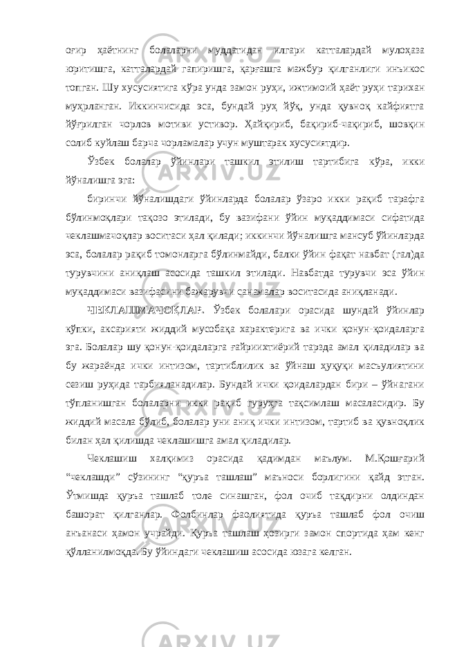 оғир ҳаётнинг болаларни муддатидан илгари катталардай мулоҳаза юритишга, катталардай гапиришга, қарғашга мажбур қилганлиги инъикос топган. Шу хусусиятига кўра унда замон руҳи, ижтимоий ҳаёт руҳи тарихан муҳрланган. Иккинчисида эса, бундай руҳ йўқ, унда қувноқ кайфиятга йўғрилган чорлов мотиви устивор. Ҳайқириб, бақириб-чақириб, шовқин солиб куйлаш барча чорламалар учун муштарак хусусиятдир. Ўзбек болалар ўйинлари ташкил этилиш тартибига кўра, икки йўналишга эга: биринчи йўналишдаги ўйинларда болалар ўзаро икки рақиб тарафга бўлинмоқлари тақозо этилади, бу вазифани ўйин муқаддимаси сифатида чеклашмачоқлар воситаси ҳал қилади; иккинчи йўналишга мансуб ўйинларда эса, болалар рақиб томонларга бўлинмайди, балки ўйин фақат навбат (гал)да турувчини аниқлаш асосида ташкил этилади. Навбатда турувчи эса ўйин муқаддимаси вазифасини бажарувчи санамалар воситасида аниқланади. ЧЕКЛАШМАЧОҚЛАР. Ўзбек болалари орасида шундай ўйинлар кўпки, аксарияти жиддий мусобақа характерига ва ички қонун-қоидаларга эга. Болалар шу қонун-қоидаларга ғайриихтиёрий тарзда амал қиладилар ва бу жараёнда ички интизом, тартиблилик ва ўйнаш ҳуқуқи масъулиятини сезиш руҳида тарбияланадилар. Бундай ички қоидалардан бири – ўйнагани тўпланишган болаларни икки рақиб гуруҳга тақсимлаш масаласидир. Бу жиддий масала бўлиб, болалар уни аниқ ички интизом, тартиб ва қувноқлик билан ҳал қилишда чеклашишга амал қиладилар. Чеклашиш халқимиз орасида қадимдан маълум. М.Қошғарий “чеклашди” сўзининг “қуръа ташлаш” маъноси борлигини қайд этган. Ўтмишда қуръа ташлаб толе синашган, фол очиб тақдирни олдиндан башорат қилганлар. Фолбинлар фаолиятида қуръа ташлаб фол очиш анъанаси ҳамон учрайди. Қуръа ташлаш ҳозирги замон спортида ҳам кенг қўлланилмоқда. Бу ўйиндаги чеклашиш асосида юзага келган. 