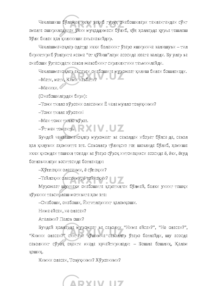 Чеклашиш бўлажак икки рақиб гуруҳ онабошилари танлангандан сўнг амалга ошириладиган ўйин муқаддимаси бўлиб, кўп ҳолларда қуръа ташлаш йўли билан ҳал қилиниши анъанавийдир. Чеклашмачоқлар одатда икки боланинг ўзаро яширинча келишуви – тил бириктириб ўзларига ясама “от қўйиш”лари асосида юзага келади. Бу улар ва онабоши ўртасидаги савол-жавобнинг сирлилигини таъминлайди. Чеклашмачоқлар аксаран онабошига мурожаат қилиш билан бошланади. – Мати, мати, Кими навбати? – Меники. (Онабошилардан бири): – Тожи тилло хўрозни оласанми Ё чала мулло товуқними? – Тожи тилла хўрозни! – Мен-тожи тилло хўроз. – Ўт мен томонга. Бундай чеклашмачоқлар мурожаат ва саволдан иборат бўлса-да, савол ҳал қилувчи аҳамиятга эга. Саволлар тўлиқсиз гап шаклида бўлиб, ҳамиша икки қисмдан ташкил топади ва ўзаро сўроқ интонацияси асосида ё, ёки, ёхуд боғловчилари воситасида боғланади: – Ҳўппоқни оласанми, ё сўпоқни? – Тайлоқни оласанми, ё тойчоқни? Мурожаат шунчаки онабошига қаратилган бўлмай, балки унинг ташқи кўркини тавсифлаш мотивига ҳам эга: – Онабоши, онабоши, Йигитларнинг қаламқоши. Нима ейсан, не оласан? Аталами? Палов оши? Бундай ҳолларда мурожаат ва саволни “Нима ейсан?”, “Не оласан?”, “Кимни оласан?” сингари қўшимча саволлар ўзаро боғлайди, шу асосда саволнинг сўроқ оҳанги янада кучайтирилади: – Бошла бошлиқ, Қалам қошиқ. Кимни оласан, Товуқними? Хўрозними? 