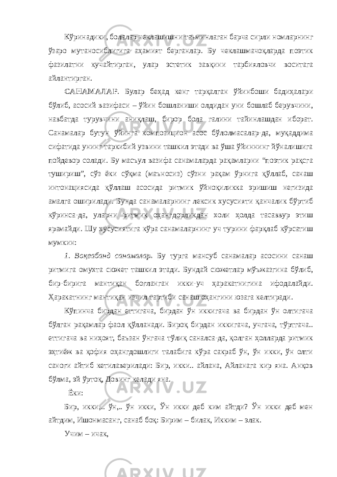 Кўринадики, болалар чеклашишни таъминлаган барча сирли номларнинг ўзаро мутаносиблигига аҳамият берганлар. Бу чеклашмачоқларда поэтик фазилатни кучайтирган, улар эстетик завқини тарбияловчи воситага айлантирган. САНАМАЛАР . Булар беҳад кенг тарқалган ўйинбоши бадиҳалари бўлиб, асосий вазифаси – ўйин бошланиши олдидан уни бошлаб берувчини, навбатда турувчини аниқлаш, бирор бола галини тайинлашдан иборат. Санамалар бутун ўйинга композицион асос бўлолмасалар-да, муқаддима сифатида унинг таркибий узвини ташкил этади ва ўша ўйиннинг йўналишига пойдевор солади. Бу масъул вазифа санамаларда рақамларни “поэтик рақсга тушириш”, сўз ёки сўқма (маъносиз) сўзни рақам ўрнига қўллаб, санаш интонациясида қўллаш асосида ритмик ўйноқиликка эришиш негизида амалга оширилади. Бунда санамаларнинг лексик хусусияти қанчалик бўртиб кўринса-да, уларни ритмик оҳангдорликдан холи ҳолда тасаввур этиш ярамайди. Шу хусусиятига кўра санамаларнинг уч турини фарқлаб кўрсатиш мумкин: 1. Воқеабанд санамалар . Бу турга мансуб санамалар асосини санаш ритмига омухта сюжет ташкил этади. Бундай сюжетлар мўъжазгина бўлиб, бир-бирига мантиқан боғланган икки-уч ҳаракатнигина ифодалайди. Ҳаракатнинг мантиқан изчил тартиби санаш оҳангини юзага келтиради. Кўпинча бирдан еттигача, бирдан ўн иккигача ва бирдан ўн олтигача бўлган рақамлар фаол қўлланади. Бироқ бирдан иккигача, учгача, тўртгача.. еттигача ва ниҳоят, баъзан ўнгача тўлиқ саналса-да, қолган ҳолларда ритмик эҳтиёж ва қофия оҳангдошлиги талабига кўра сакраб ўн, ўн икки, ўн олти саноғи айтиб кетилаверилади: Бир, икки.. айлана, Айланага кир яна. Анқов бўлма, эй ўртоқ, Довинг келади яна. Ёки: Бир, икки,.. ўн,.. ўн икки, Ўн икки деб ким айтди? Ўн икки деб мен айтдим, Ишонмасанг, санаб боқ: Бирим – билак, Икким – элак. Учим – ичак, 