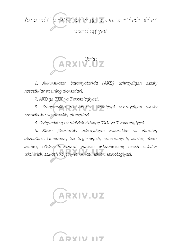 Avtomobil elektr jihozlariga txk va ta&#39;mirlash ishlari texnologiyasi Reja: 1. Akkumulator batareyalarida (AKB) uchraydigan asosiy nosozliklar va uning alomatlari. 2. AKB ga TXK va T texnologiyasi. 3. Dvigatelning o&#39;t oldirish tizimidagi uchraydigan asosiy nosozlik - lar va ularning alomatlari 4. Dvigatelning o&#39;t oldirish tizimiga TXK va T texnologiyasi 5. Elektr jihozlarida uchraydigan nosozliklar va ularning alomatlari. Generator, tok to&#39;g&#39;rilagich, relesozlagich, starter, elektr simlari, o&#39;lchovchi-nazorat yoritish asboblarining texnik holatini tekshirish, sozlash va joriy ta&#39;mirlash ishlari texnologiyasi. 