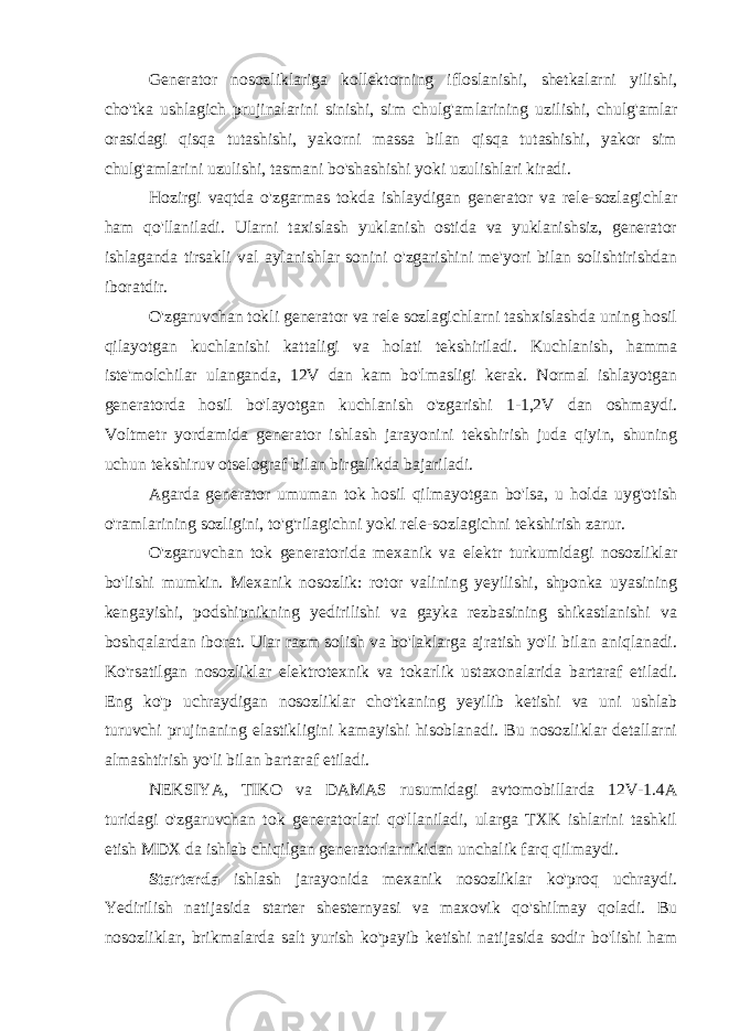 Generator nosozliklariga kollektorning ifloslanishi, shetkalarni yilishi, cho&#39;tka ushlagich prujinalarini sinishi, sim chulg&#39;amlarining uzilishi, chulg&#39;amlar orasidagi qisqa tutashishi, yakorni massa bilan qisqa tutashishi, yakor sim chulg&#39;amlarini uzulishi, tasmani bo&#39;shashishi yoki uzulishlari kiradi. Hozirgi vaqtda o&#39;zgarmas tokda ishlaydigan generator va rele-sozlagichlar ham qo&#39;llaniladi. Ularni taxislash yuklanish ostida va yuklanishsiz, generator ishlaganda tirsakli val aylanishlar sonini o&#39;zgarishini me&#39;yori bilan solishtirishdan iboratdir. O&#39;zgaruvchan tokli generator va rele sozlagichlarni tashxislashda uning hosil qilayotgan kuchlanishi kattaligi va holati tekshiriladi. Kuchlanish, hamma iste&#39;molchilar ulanganda, 12V dan kam bo&#39;lmasligi kerak. Normal ishlayotgan generatorda hosil bo&#39;layotgan kuchlanish o&#39;zgarishi 1-1,2V dan oshmaydi. Voltmetr yordamida generator ishlash jarayonini tekshirish juda qiyin, shuning uchun tekshiruv otselograf bilan birgalikda bajariladi. Agarda generator umuman tok hosil qilmayotgan bo&#39;lsa, u holda uyg&#39;otish o&#39;ramlarining sozligini, to&#39;g&#39;rilagichni yoki rele-sozlagichni tekshirish zarur. O&#39;zgaruvchan tok generatorida mexanik va elektr turkumidagi nosozliklar bo&#39;lishi mumkin. Mexanik nosozlik: rotor valining yeyilishi, shponka uyasining kengayishi, podshipnikning yedirilishi va gayka rezbasining shikastlanishi va boshqalardan iborat. Ular razm solish va bo&#39;laklarga ajratish yo&#39;li bilan aniqlanadi. Ko&#39;rsatilgan nosozliklar elektrotexnik va tokarlik ustaxonalarida bartaraf etiladi. Eng ko&#39;p uchraydigan nosozliklar cho&#39;tkaning yeyilib ketishi va uni ushlab turuvchi prujinaning elastikligini kamayishi hisoblanadi. Bu nosozliklar detallarni almashtirish yo&#39;li bilan bartaraf etiladi. NEKSIYA, TIKO va DAMAS rusumidagi avtomobillarda 12V-1.4A turidagi o&#39;zgaruvchan tok generatorlari qo&#39;llaniladi, ularga TXK ishlarini tashkil etish MDX da ishlab chiqilgan generatorlarnikidan unchalik farq qilmaydi. Starterda ishlash jarayonida mexanik nosozliklar ko&#39;proq uchraydi. Yedirilish natijasida starter shesternyasi va maxovik qo&#39;shilmay qoladi. Bu nosozliklar, brikmalarda salt yurish ko&#39;payib ketishi natijasida sodir bo&#39;lishi ham 