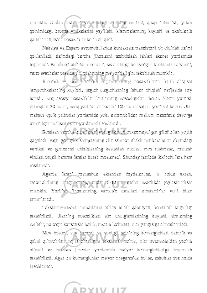 mumkin. Undan tashqari sim chulg&#39;amlarining uzilishi, qisqa tutashish, yakor qo&#39;nimidagi bronza vtulkalarini yeyilishi, klemmalarning kuyishi va oksidlanib qolishi natijasida nosozliklar kelib chiqadi. Neksiya va Espero avtomobillarida kontaktsiz tranzistorli o&#39;t oldirish tizimi qo&#39;llaniladi, tizimdagi barcha jihozlarni tashxislash ishlari skaner yordamida bajariladi. Bunda o&#39;t oldirish momenti, svechalarga kelayotgan kuchlanish qiymati, xatto svechalar orasidagi tirqishnining me&#39;yoridaligini tekshirish mumkin. Yoritish va ogohlantirish anjomlarining nosozliklarini kelib chiqishi lampochkalarning kuyishi, uzgich-ulagichlarning ishdan chiqishi natijasida ro&#39;y beradi. Eng asosiy nosozliklar faralarning nosozligidan iborat. Yaqin yoritish chiroqlari 30 m. ni, uzoq yoritish chiroqlari 100 m. masofani yoritishi kerak. Ular mahsus optik priborlar yordamida yoki avtomobildan ma&#39;lum masofada devorga o&#39;rnatilgan mahsus ekran yordamida sozlanadi. Rostlash vaqtida bitta farani yorug&#39;lik nuri o&#39;tkazmaydigan g&#39;ilof bilan yopib qo&#39;yiladi. Agar yorug&#39;lik sharpasining ellipssumon shakli markazi bilan ekrandagi vertikal va gorizantal chiziqlarning kesishish nuqtasi mos tushmasa, rostlash vintlari orqali hamma faralar burab moslanadi. Shunday tartibda ikkinchi fara ham rostlanadi. Agarda farani rostlashda ekrandan foydalanilsa, u holda ekran, avtomobilning turiga qarab, undan 5-12 m gacha uzoqlikda joylashtirilishi mumkin. Yoritish jihozlarining yaroqsiz detallari almashtirish yo&#39;li bilan ta&#39;mirlanadi. Tekshiruv-nazorat priborlarini ishlay bilish qobiliyati, ko&#39;rsatish to&#39;g&#39;riligi tekshiriladi. Ularning nosozliklari sim chulg&#39;amlarining kuyishi, simlarning uzilishi, noto&#39;g&#39;ri ko&#39;rsatishi bo&#39;lib, tuzatib bo&#39;lmasa, ular yangisiga almashtiriladi. Moy bosimi, suv harorati va yonilg&#39;i sathining ko&#39;rsatgichlari datchik va qabul qiluvchilarning ishchanligini tekshirish uchun, ular avtomobildan yechib olinadi va mahsus jihozlar yordamida me&#39;yor ko&#39;rsatgichlariga taqqoslab tekshiriladi. Agar bu ko&#39;rsatgichlar me&#39;yor chegarasida bo&#39;lsa, asboblar soz holda hisoblanadi. 