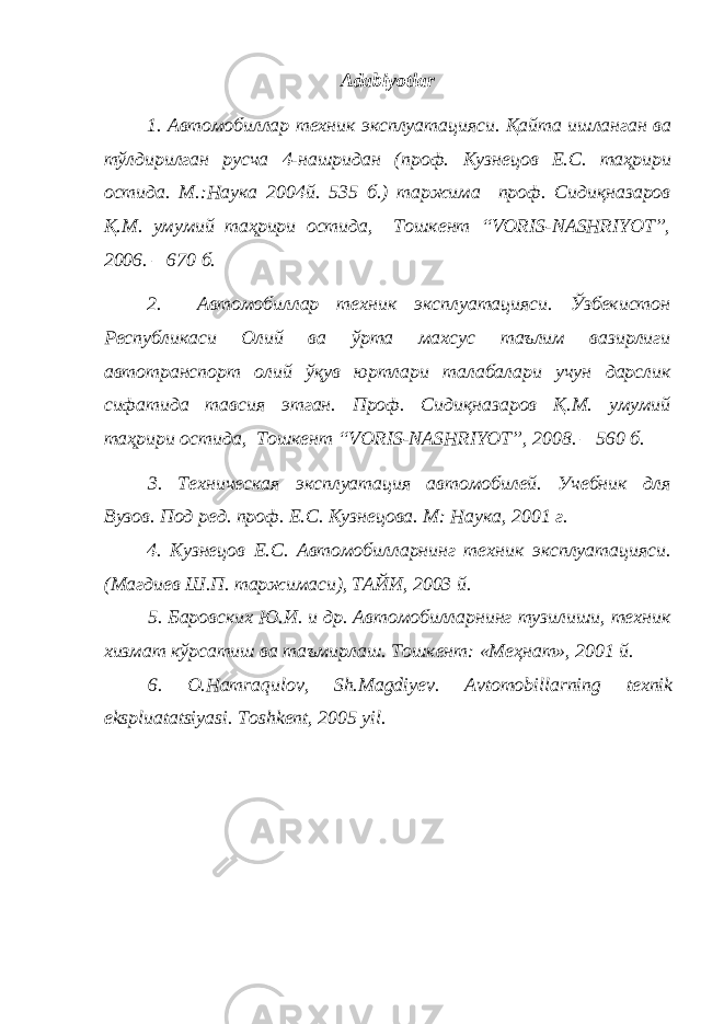 Adabiyotlar 1. Автомобиллар техник эксплуатацияси . Қайта ишланган ва тўлдирилган русча 4-нашридан (проф. Кузнецов Е.С. таҳрири остида. М.:Наука 2004й. 535 б.) таржима проф. Сидиқназаров Қ.М. умумий таҳрири остида, Тошкент “VORIS-NASHRIYOT”, 2006. – 670 б. 2. Автомобиллар техник эксплуатацияси. Ўзбекистон Республикаси Олий ва ўрта махсус таълим вазирлиги автотранспорт олий ўқув юртлари талабалари учун дарслик сифатида тавсия этган. Проф. Сидиқназаров Қ.М. умумий таҳрири остида, Тошкент “VORIS-NASHRIYOT”, 2008. – 560 б. 3. Техническая эксплуатация автомобилей. Учебник для Вузов. Под ред. проф. Е.С. Кузнецова. М: Наука, 2001 г. 4. Кузнецов Е.С. Автомобилларнинг техник эксплуатацияси. (Магдиев Ш.П. таржимаси), ТАЙИ, 2003 й. 5. Баровских Ю.И. и др. Автомобилларнинг тузилиши, техник хизмат кўрсатиш ва таъмирлаш. Тошкент: «Меҳнат», 2001 й. 6. O . Hamraqulov , Sh . Magdiyev . Avtomobillarning texnik ekspluatatsiyasi . Toshkent, 2005 yil. 