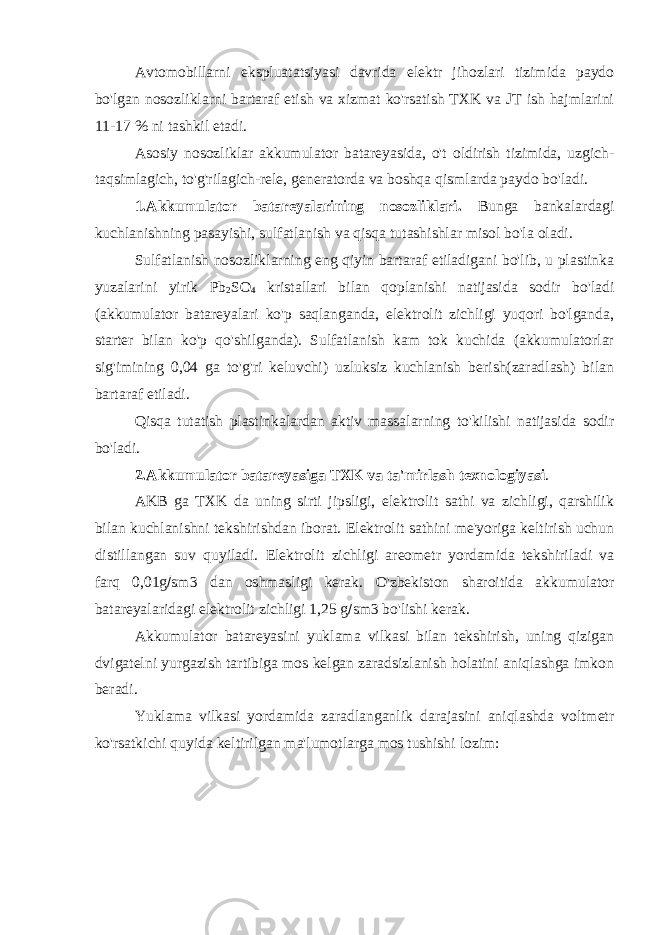 Avtomobillarni ekspluatatsiyasi davrida elektr jihozlari tizimida paydo bo&#39;lgan nosozliklarni bartaraf etish va xizmat ko&#39;rsatish TXK va JT ish hajmlarini 11-17 % ni tashkil etadi. Asosiy nosozliklar akkumulator batareyasida, o&#39;t oldirish tizimida, uzgich- taqsimlagich, to&#39;g&#39;rilagich-rele , generatorda va boshqa qismlarda paydo bo&#39;ladi. 1.Akkumulator batareyalarining nosozliklari. Bunga bankalardagi kuchlanishning pasayishi, sulfatlanish va qisqa tutashishlar misol bo&#39;la oladi. Sulfatlanish nosozliklarning eng qiyin bartaraf etiladigani bo&#39;lib, u plastinka yuzalarini yirik Pb 2 SO 4 kristallari bilan qoplanishi natijasida sodir bo&#39;ladi (akkumulator batareyalari ko&#39;p saqlanganda, elektrolit zichligi yuqori bo&#39;lganda, starter bilan ko&#39;p qo&#39;shilganda). Sulfatlanish kam tok kuchida (akkumulatorlar sig&#39;imining 0,04 ga to&#39;g&#39;ri keluvchi) uzluksiz kuchlanish berish(zaradlash) bilan bartaraf etiladi. Qisqa tutatish plastinkalardan aktiv massalarning to&#39;kilishi natijasida sodir bo&#39;ladi. 2. Akkumulator batareyasiga TXK va ta&#39;mirlash texnologiyasi . AKB ga TXK da uning sirti jipsligi, elektrolit sathi va zichligi, qarshilik bilan kuchlanishni tekshirishdan iborat. Elektrolit sathini me&#39;yoriga keltirish uchun distillangan suv quyiladi. Elektrolit zichligi areometr yordamida tekshiriladi va farq 0,01g  sm3 dan oshmasligi kerak. O&#39;zbekiston sharoitida akkumulator batareyalaridagi elektrolit zichligi 1,25 g  sm3 bo&#39;lishi kerak . Akkumulator batareyasini yuklama vilkasi bilan tekshirish, uning qizigan dvigatelni yurgazish tartibiga mos kelgan zaradsizlanish holatini aniqlashga imkon beradi. Yuklama vilkasi yordamida zaradlanganlik darajasini aniqlashda voltmetr ko&#39;rsatkichi quyida keltirilgan ma&#39;lumotlarga mos tushishi lozim: 