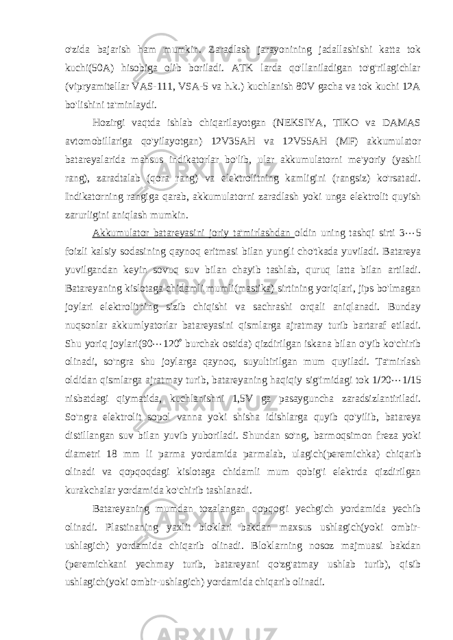 o&#39;zida bajarish ham mumkin. Zaradlash jarayonining jadallashishi katta tok kuchi(50A) hisobiga olib boriladi. ATK larda qo&#39;llaniladigan to&#39;g&#39;rilagichlar (vipryamitellar VAS-111, VSA-5 va h.k.) kuchlanish 80V gacha va tok kuchi 12A bo&#39;lishini ta&#39;minlaydi. Hozirgi vaqtda ishlab chiqarilayotgan (NEKSIYA, TIKO va DAMAS avtomobillariga qo&#39;yilayotgan) 12V35AH va 12V55AH (MF) akkumulator batareyalarida mahsus indikatorlar bo&#39;lib, ular akkumulatorni me&#39;yoriy (yashil rang), zaradtalab (qora rang) va elektrolitning kamligini (rangsiz) ko&#39;rsatadi. Indikatorning rangiga qarab, akkumulatorni zaradlash yoki unga elektrolit quyish zarurligini aniqlash mumkin. Akkumulator batareyasini joriy ta&#39;mirlashdan oldin uning tashqi sirti 3  5 foizli kalsiy sodasining qaynoq eritmasi bilan yungli cho&#39;tkada yuviladi. Batareya yuvilgandan keyin sovuq suv bilan chayib tashlab, quruq latta bilan artiladi. Batareyaning kislotaga chidamli mumli(mastika) sirtining yoriqlari, jips bo&#39;lmagan joylari elektrolitning sizib chiqishi va sachrashi orqali aniqlanadi. Bunday nuqsonlar akkumlyatorlar batareyasini qismlarga ajratmay turib bartaraf etiladi. Shu yoriq joylari(90  120  burchak ostida) qizdirilgan iskana bilan o&#39;yib ko&#39;chirib olinadi, so&#39;ngra shu joylarga qaynoq, suyultirilgan mum quyiladi. Ta&#39;mirlash oldidan qismlarga ajratmay turib , batareyaning haqiqiy sig&#39;imidagi tok 1  20  1  15 nisbatdagi qiymatida, kuchlanishni 1,5V ga pasayguncha zaradsizlantiriladi. So&#39;ngra elektrolit sopol vanna yoki shisha idishlarga quyib qo&#39;yilib , batareya distillangan suv bilan yuvib yuboriladi. Shundan so&#39;ng, barmoqsimon freza yoki diametri 18 mm li parma yordamida parmalab, ulagich( peremichka ) chiqarib olinadi va qopqoqdagi kislotaga chidamli mum qobig&#39;i elektrda qizdirilgan kurakchalar yordamida ko&#39;chirib tashlanadi. Batareyaning mumdan tozalangan qopqog&#39;i yechgich yordamida yechib olinadi. Plastinaning yaxlit bloklari bakdan maxsus ushlagich(yoki ombir- ushlagich) yordamida chiqarib olinadi. Bloklarning nosoz majmuasi bakdan (peremichkani yechmay turib, batareyani qo&#39;zg&#39;atmay ushlab turib), qisib ushlagich(yoki ombir-ushlagich) yordamida chiqarib olinadi. 