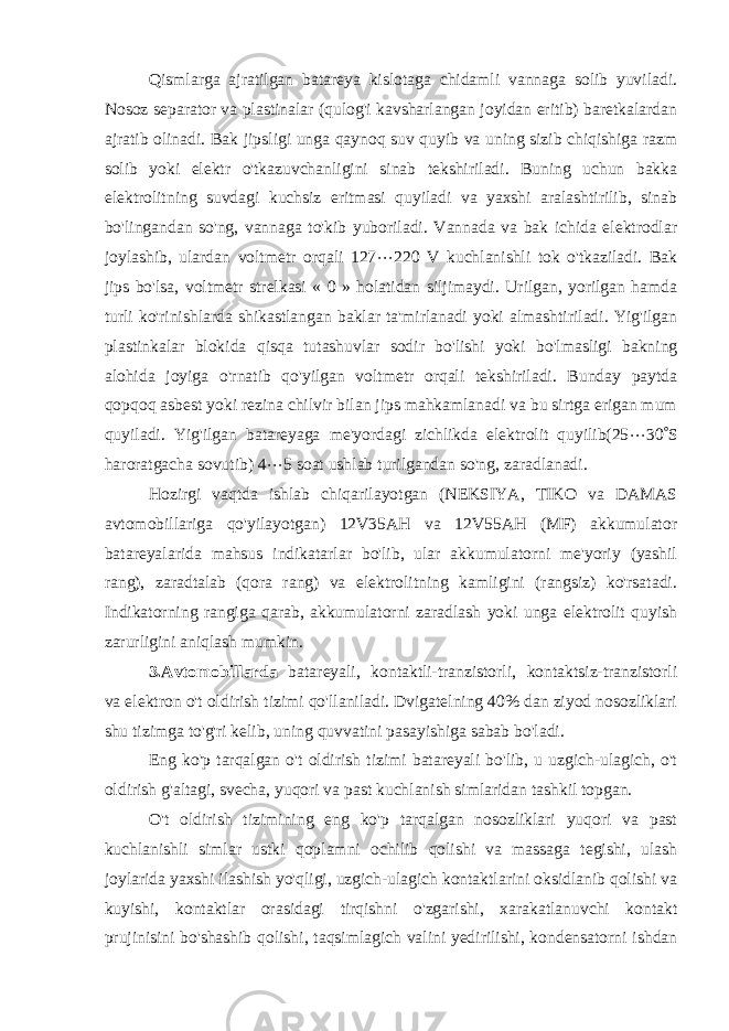 Qismlarga ajratilgan batareya kislotaga chidamli vannaga solib yuviladi. Nosoz separator va plastinalar (qulog&#39;i kavsharlangan joyidan eritib) baretkalardan ajratib olinadi. Bak jipsligi unga qaynoq suv quyib va uning sizib chiqishiga razm solib yoki elektr o&#39;tkazuvchanligini sinab tekshiriladi. Buning uchun bakka elektrolitning suvdagi kuchsiz eritmasi quyiladi va yaxshi aralashtirilib, sinab bo&#39;lingandan so&#39;ng, vannaga to&#39;kib yuboriladi. Vannada va bak ichida elektrodlar joylashib, ulardan voltmetr orqali 127  220 V kuchlanishli tok o&#39;tkaziladi. Bak jips bo&#39;lsa, voltmetr strelkasi « 0 » holatidan siljimaydi. Urilgan, yorilgan hamda turli ko&#39;rinishlarda shikastlangan baklar ta&#39;mirlanadi yoki almashtiriladi. Yig&#39;ilgan plastinkalar blokida qisqa tutashuvlar sodir bo&#39;lishi yoki bo&#39;lmasligi bakning alohida joyiga o&#39;rnatib qo&#39;yilgan voltmetr orqali tekshiriladi. Bunday paytda qopqoq asbest yoki rezina chilvir bilan jips mahkamlanadi va bu sirtga erigan mum quyiladi. Yig&#39;ilgan batareyaga me&#39;yordagi zichlikda elektrolit quyilib(25  30  S haroratgacha sovutib) 4  5 soat ushlab turilgandan so&#39;ng , zaradlanadi. Hozirgi vaqtda ishlab chiqarilayotgan (NEKSIYA, TIKO va DAMAS avtomobillariga qo&#39;yilayotgan) 12V35AH va 12V55AH (MF) akkumulator batareyalarida mahsus indikatarlar bo&#39;lib, ular akkumulatorni me&#39;yoriy (yashil rang), zaradtalab (qora rang) va elektrolitning kamligini (rangsiz) ko&#39;rsatadi. Indikatorning rangiga qarab, akkumulatorni zaradlash yoki unga elektrolit quyish zarurligini aniqlash mumkin. 3.Avtomobillarda batareyali, kontaktli-tranzistorli, kontaktsiz-tranzistorli va elektron o&#39;t oldirish tizimi qo&#39;llaniladi. Dvigatelning 40% dan ziyod nosozliklari shu tizimga to&#39;g&#39;ri kelib, uning quvvatini pasayishiga sabab bo&#39;ladi. Eng ko&#39;p tarqalgan o&#39;t oldirish tizimi batareyali bo&#39;lib, u uzgich-ulagich, o&#39;t oldirish g&#39;altagi, svecha, yuqori va past kuchlanish simlaridan tashkil topgan. O&#39;t oldirish tizimining eng ko&#39;p tarqalgan nosozliklari yuqori va past kuchlanishli simlar ustki qoplamni ochilib qolishi va massaga tegishi, ulash joylarida yaxshi ilashish yo&#39;qligi, uzgich-ulagich kontaktlarini oksidlanib qolishi va kuyishi, kontaktlar orasidagi tirqishni o&#39;zgarishi, xarakatlanuvchi kontakt prujinisini bo&#39;shashib qolishi, taqsimlagich valini yedirilishi, kondensatorni ishdan 