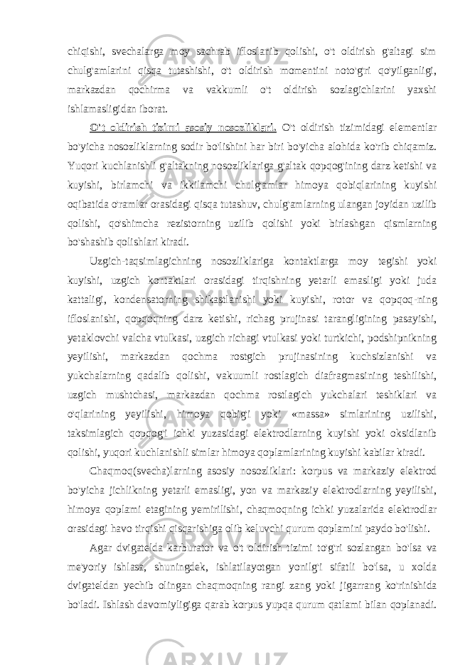 chiqishi, svechalarga moy sachrab ifloslanib qolishi, o&#39;t oldirish g&#39;altagi sim chulg&#39;amlarini qisqa tutashishi, o&#39;t oldirish momentini noto&#39;g&#39;ri qo&#39;yilganligi, markazdan qochirma va vakkumli o&#39;t oldirish sozlagichlarini yaxshi ishlamasligidan iborat. O&#39;t oldirish tizimi asosiy nosozliklari. O&#39;t oldirish tizimidagi elementlar bo&#39;yicha nosozliklarning sodir bo&#39;lishini har biri bo&#39;yicha alohida ko&#39;rib chiqamiz. Yuqori kuchlanishli g&#39;altakning nosozliklariga g&#39;altak qopqog&#39;ining darz ketishi va kuyishi, birlamchi va ikkilamchi chulg&#39;amlar himoya qobiqlarining kuyishi oqibatida o&#39;ramlar orasidagi qisqa tutashuv, chulg&#39;amlarning ulangan joyidan uzilib qolishi, qo&#39;shimcha rezistorning uzilib qolishi yoki birlashgan qismlarning bo&#39;shashib qolishlari kiradi. Uzgich-taqsimlagichning nosozliklariga kontaktlarga moy tegishi yoki kuyishi, uzgich kontaktlari orasidagi tirqishning yetarli emasligi yoki juda kattaligi, kondensatorning shikastlanishi yoki kuyishi, rotor va qopqoq - ning ifloslanishi, qopqoqning darz ketishi, richag prujinasi tarangligining pasayishi , yetaklovchi valcha vtulkasi, uzgich richagi vtulkasi yoki turtkichi, podshipnikning yeyilishi, markazdan qochma rostgich prujinasining kuchsizlanishi va yukchalarning qadalib qolishi, vakuumli rostlagich diafragmasining teshilishi, uzgich mushtchasi, markazdan qochma rostlagich yukchalari teshiklari va o&#39;qlarining yeyilishi, himoya qobig&#39;i yoki «massa» simlarining uzilishi, taksimlagich qopqog&#39;i ichki yuzasidagi elektrodlarning kuyishi yoki oksidlanib qolishi, yuqori kuchlanishli simlar himoya qoplamlarining kuyishi kabilar kiradi. Chaqmoq (svecha) larning asosiy nosozliklari : korpus va markaziy elektrod bo&#39;yicha jichlikning yetarli emasligi, yon va markaziy elektrodlarning yeyilishi, himoya qoplami etagining yemirilishi, chaqmoqning ichki yuzalarida elektrodlar orasidagi havo tirqishi qisqarishiga olib keluvchi qurum qoplamini paydo bo&#39;lishi. Agar dvigatelda karburator va o&#39;t oldirish tizimi to&#39;g&#39;ri sozlangan bo&#39;lsa va me&#39;yoriy ishlasa, shuningdek, ishlatilayotgan yonilg&#39;i sifatli bo&#39;lsa, u xolda dvigateldan yechib olingan chaqmoqning rangi zang yoki jigarrang ko&#39;rinishida bo&#39;ladi. Ishlash davomiyligiga qarab korpus yupqa qurum qatlami bilan qoplanadi. 