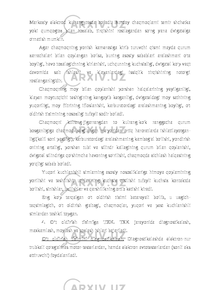 Markaziy elektrod kulrang tusda bo&#39;ladi. Bunday chaqmoqlarni temir shchetka yoki qumqog&#39;oz bilan tozalab, tirqishini rostlagandan so&#39;ng yana dvigatelga o&#39;rnatish mumkin. Agar chaqmoqning yonish kamerasiga kirib turuvchi qismi mayda qurum zarrachalari bilan qoplangan bo&#39;lsa, buning asosiy sabablari aralashmani o&#39;ta boyligi, havo tozalagichning kirlanishi , uchqunning kuchsizligi, dvigatel ko&#39;p vaqt davomida salt ishlashi va klapanlardagi issiqlik tirqishining noto&#39;g&#39;i rostlanganligidir. Chaqmoqning moy bilan qoplanishi porshen halqalarining yeyilganligi, klapan moytutqichi teshigining kengayib ketganligi, dvigateldagi moy sathining yuqoriligi, moy filtrining ifloslanishi, karburatordagi aralashmaning boyligi, o&#39;t oldirish tizimining nosozligi tufayli sodir bo&#39;ladi. Chaqmoqni kulrang-jigarrangdan to kulrang-ko&#39;k ranggacha qurum bosganligiga chaqmoq belgilangan me&#39;yoridan ortiq haroratlarda ishlatilayotgan- ligi( kalil soni pastligi ) , karburatordagi aralashmaning kambag&#39;al bo&#39;lishi, yondirish onining ertaligi, porshen tubi va silindr kallagining qurum bilan qoplanishi, dvigatel silindriga qo&#39;shimcha havoning so&#39;rilishi, chaqmoqda zichlash halqasining yo&#39;qligi sabab bo&#39;ladi. Yuqori kuchlanishli simlarning asosiy nosozliklariga himoya qoplamining yorilishi va teshilishi, uchlarining kuchsiz qisilishi tufayli kuchsiz kontaktda bo&#39;lishi, sinishlar, uzilishlar va qarshilikning ortib ketishi kiradi. Eng ko&#39;p tarqalgan o&#39;t oldirish tizimi batareyali bo&#39;lib, u uzgich- taqsimlagich, o&#39;t oldirish g&#39;altagi, chaqmoqlar, yuqori va past kuchlanishli simlardan tashkil topgan. 4. O&#39;t oldirish tizimiga TXK. TXK jarayonida diagnostikalash, maxkamlash, moylash va sozlash ishlari bajariladi. O&#39;t oldirish tizimini diagnostikalash . Diagnostikalashda elektron-nur trubkali qo&#39;zg&#39;almas motor-testerlardan, hamda elektron avtotesterlardan (sonli aks ettiruvchi) foydalaniladi. 