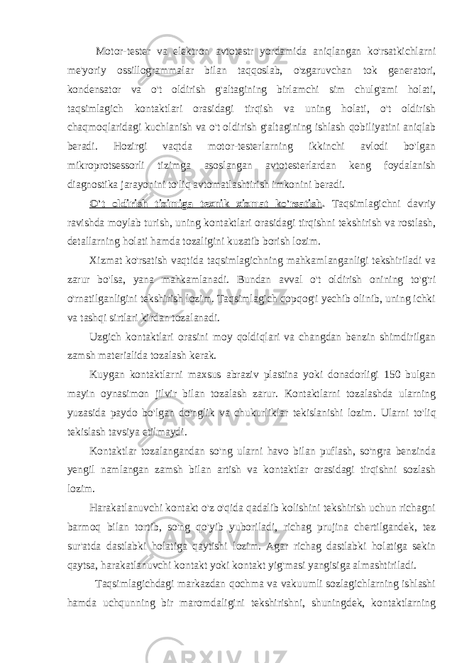 Motor-tester va elektron avtotestr yordamida aniqlangan ko&#39;rsatkichlarni me&#39;yoriy ossillogrammalar bilan taqqoslab, o&#39;zgaruvchan tok generatori, kondensator va o&#39;t oldirish g&#39;altagining birlamchi sim chulg&#39;ami holati, taqsimlagich kontaktlari orasidagi tirqish va uning holati, o&#39;t oldirish chaqmoqlaridagi kuchlanish va o&#39;t oldirish g&#39;altagining ishlash qobiliyatini aniqlab beradi. Hozirgi vaqtda motor-testerlarning ikkinchi avlodi bo&#39;lgan mikroprotsessorli tizimga asoslangan avtotesterlardan keng foydalanish diagnostika jarayonini to&#39;liq avtomatlashtirish imkonini beradi. O&#39;t oldirish tizimiga texnik xizmat ko&#39;rsatish . Taqsimlagichni davriy ravishda moylab turish, uning kontaktlari orasidagi tirqishni tekshirish va rostlash, detallarning holati hamda tozaligini kuzatib borish lozim. Xizmat ko&#39;rsatish vaqtida taqsimlagichning mahkamlanganligi tekshiriladi va zarur bo&#39;lsa, yana mahkamlanadi. Bundan avval o&#39;t oldirish onining to&#39;g&#39;ri o&#39;rnatilganligini tekshirish lozim. Taqsimlagich qopqog&#39;i yechib olinib, uning ichki va tashqi sirtlari kirdan tozalanadi. Uzgich kontaktlari orasini moy qoldiqlari va changdan benzin shimdirilgan zamsh materialida tozalash kerak. Kuygan kontaktlarni maxsus abraziv plastina yoki donadorligi 150 bulgan mayin oynasimon jilvir bilan tozalash zarur. Kontaktlarni tozalashda ularning yuzasida paydo bo&#39;lgan do&#39;nglik va chukurliklar tekislanishi lozim. Ularni to&#39;liq tekislash tavsiya etilmaydi. Kontaktlar tozalangandan so&#39;ng ularni havo bilan puflash, so&#39;ngra benzinda yengil namlangan zamsh bilan artish va kontaktlar orasidagi tirqishni sozlash lozim. Harakatlanuvchi kontakt o&#39;z o&#39;qida qadalib kolishini tekshirish uchun richagni barmoq bilan tortib, so&#39;ng qo&#39;yib yuboriladi , richag prujina chertilgandek, tez sur&#39;atda dastlabki holatiga qaytishi lozim. Agar richag dastlabki holatiga sekin qaytsa, harakatlanuvchi kontakt yoki kontakt yig&#39;masi yangisiga almashtiriladi. Taqsimlagichdagi markazdan qochma va vakuumli sozlagichlarning ishlashi hamda uchqunning bir maromdaligini tekshirishni, shuningdek, kontaktlarning 